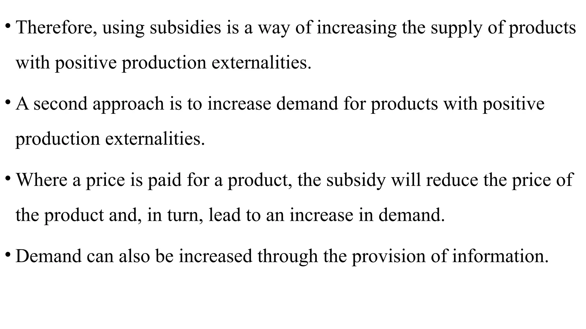 • Therefore, using subsidies is a way of increasing the supply of products
with positive production externalities.
• A second approach is to increase demand for products with positive
production externalities.
• Where a price is paid for a product, the subsidy will reduce the price of
the product and, in turn, lead to an increase in demand.
• Demand can also be increased through the provision of information.
 