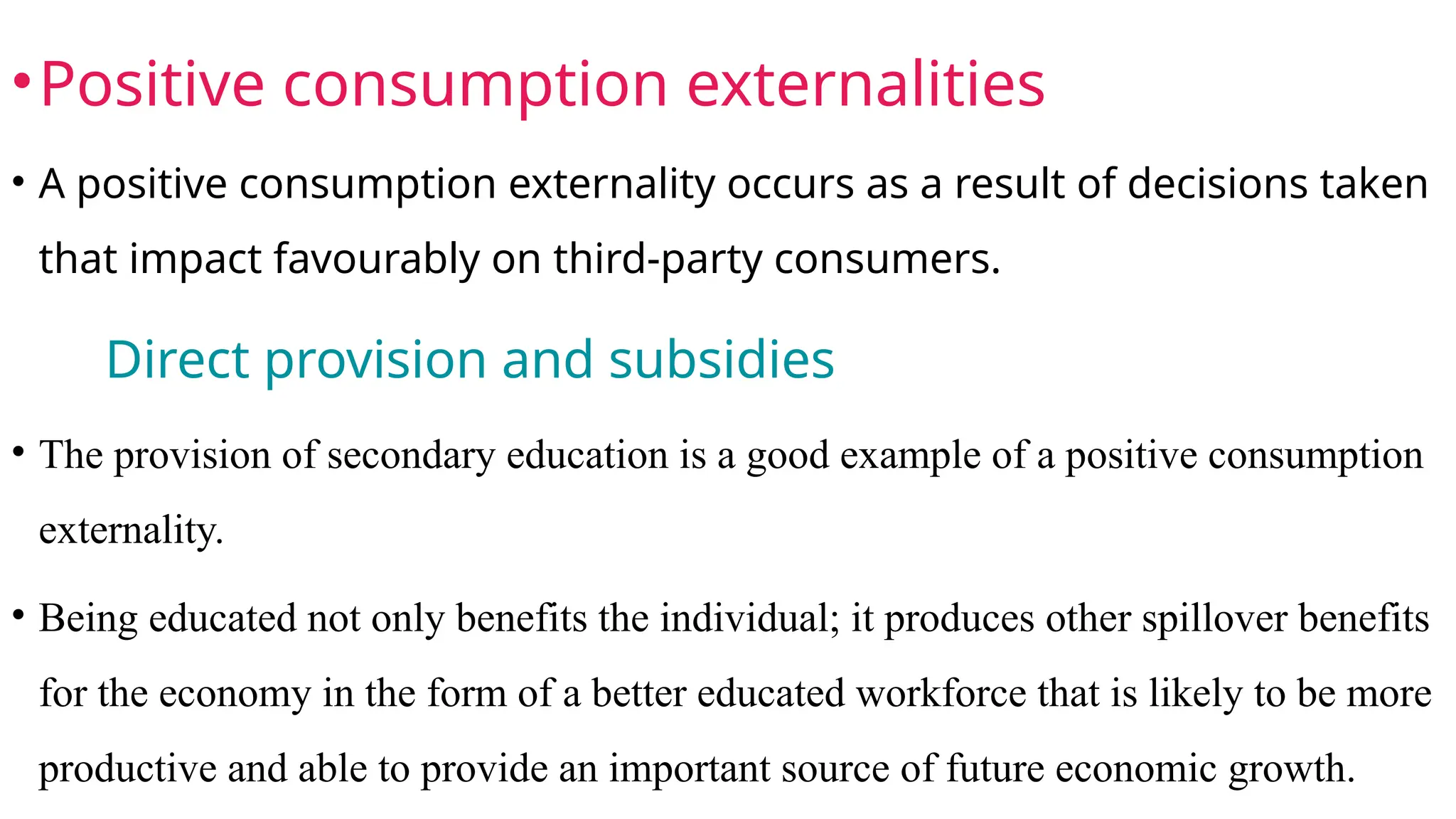 •Positive consumption externalities
• A positive consumption externality occurs as a result of decisions taken
that impact favourably on third-party consumers.
Direct provision and subsidies
• The provision of secondary education is a good example of a positive consumption
externality.
• Being educated not only benefits the individual; it produces other spillover benefits
for the economy in the form of a better educated workforce that is likely to be more
productive and able to provide an important source of future economic growth.
 