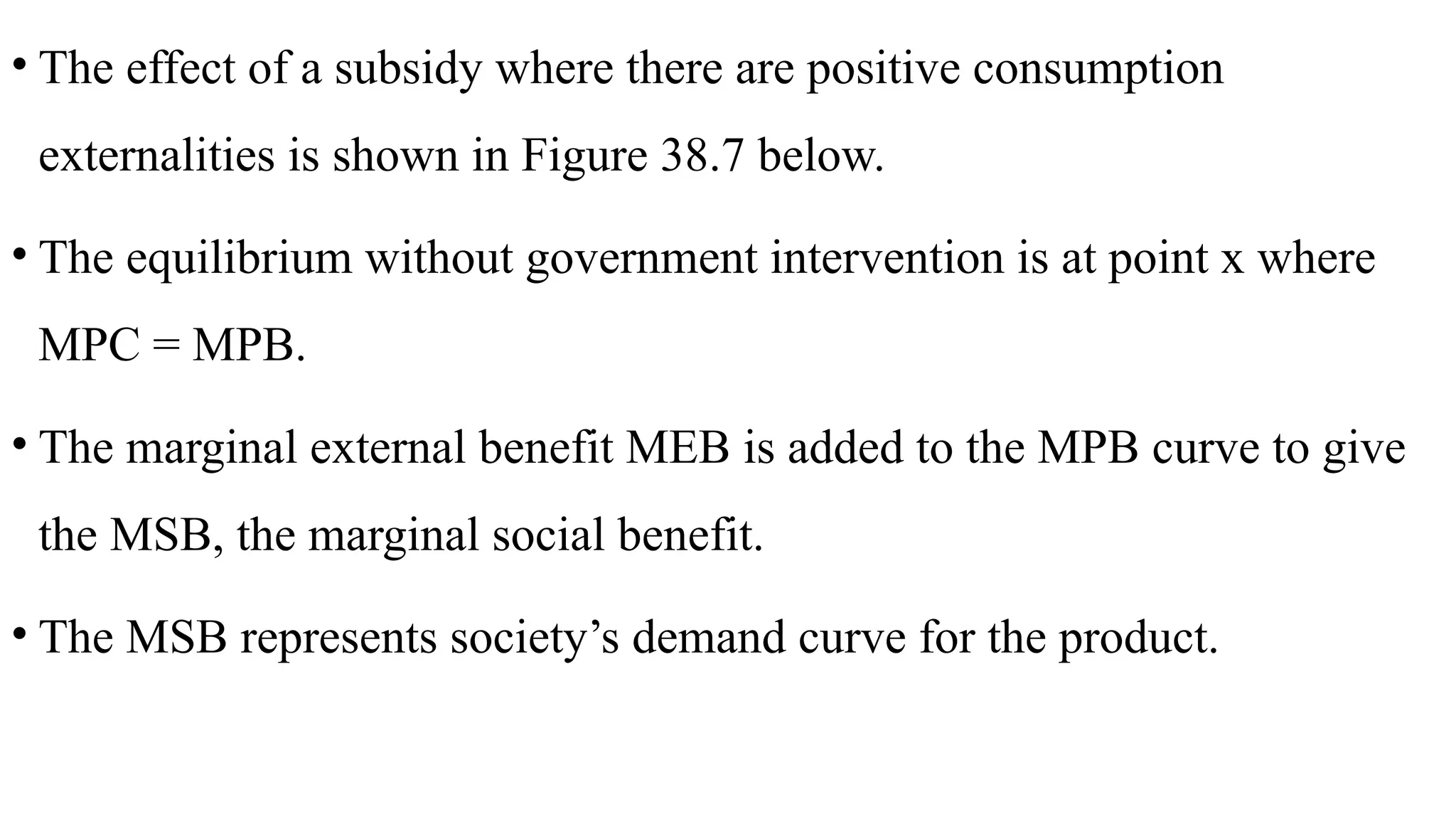 • The effect of a subsidy where there are positive consumption
externalities is shown in Figure 38.7 below.
• The equilibrium without government intervention is at point x where
MPC = MPB.
• The marginal external benefit MEB is added to the MPB curve to give
the MSB, the marginal social benefit.
• The MSB represents society’s demand curve for the product.
 