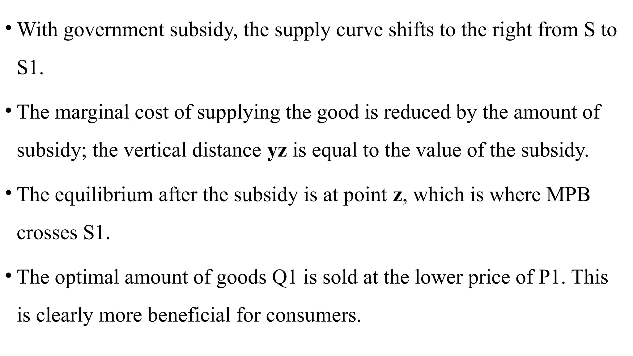 • With government subsidy, the supply curve shifts to the right from S to
S1.
• The marginal cost of supplying the good is reduced by the amount of
subsidy; the vertical distance yz is equal to the value of the subsidy.
• The equilibrium after the subsidy is at point z, which is where MPB
crosses S1.
• The optimal amount of goods Q1 is sold at the lower price of P1. This
is clearly more beneficial for consumers.
 