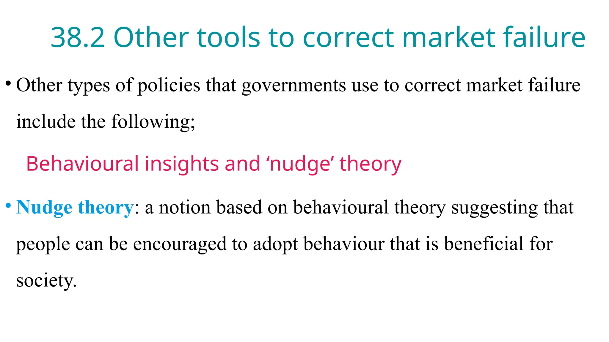 38.2 Other tools to correct market failure
• Other types of policies that governments use to correct market failure
include the following;
Behavioural insights and ‘nudge’ theory
• Nudge theory: a notion based on behavioural theory suggesting that
people can be encouraged to adopt behaviour that is beneficial for
society.
 