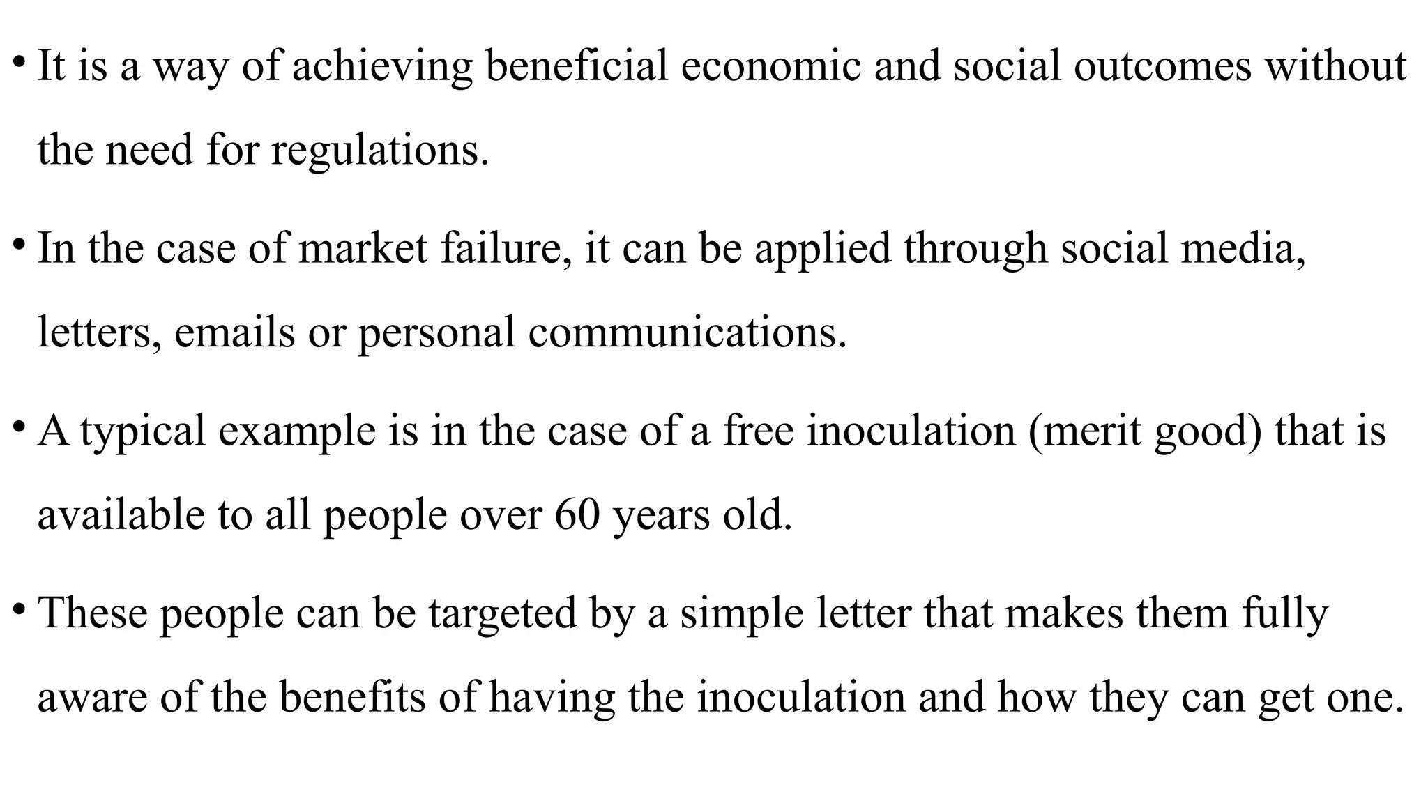 • It is a way of achieving beneficial economic and social outcomes without
the need for regulations.
• In the case of market failure, it can be applied through social media,
letters, emails or personal communications.
• A typical example is in the case of a free inoculation (merit good) that is
available to all people over 60 years old.
• These people can be targeted by a simple letter that makes them fully
aware of the benefits of having the inoculation and how they can get one.
 