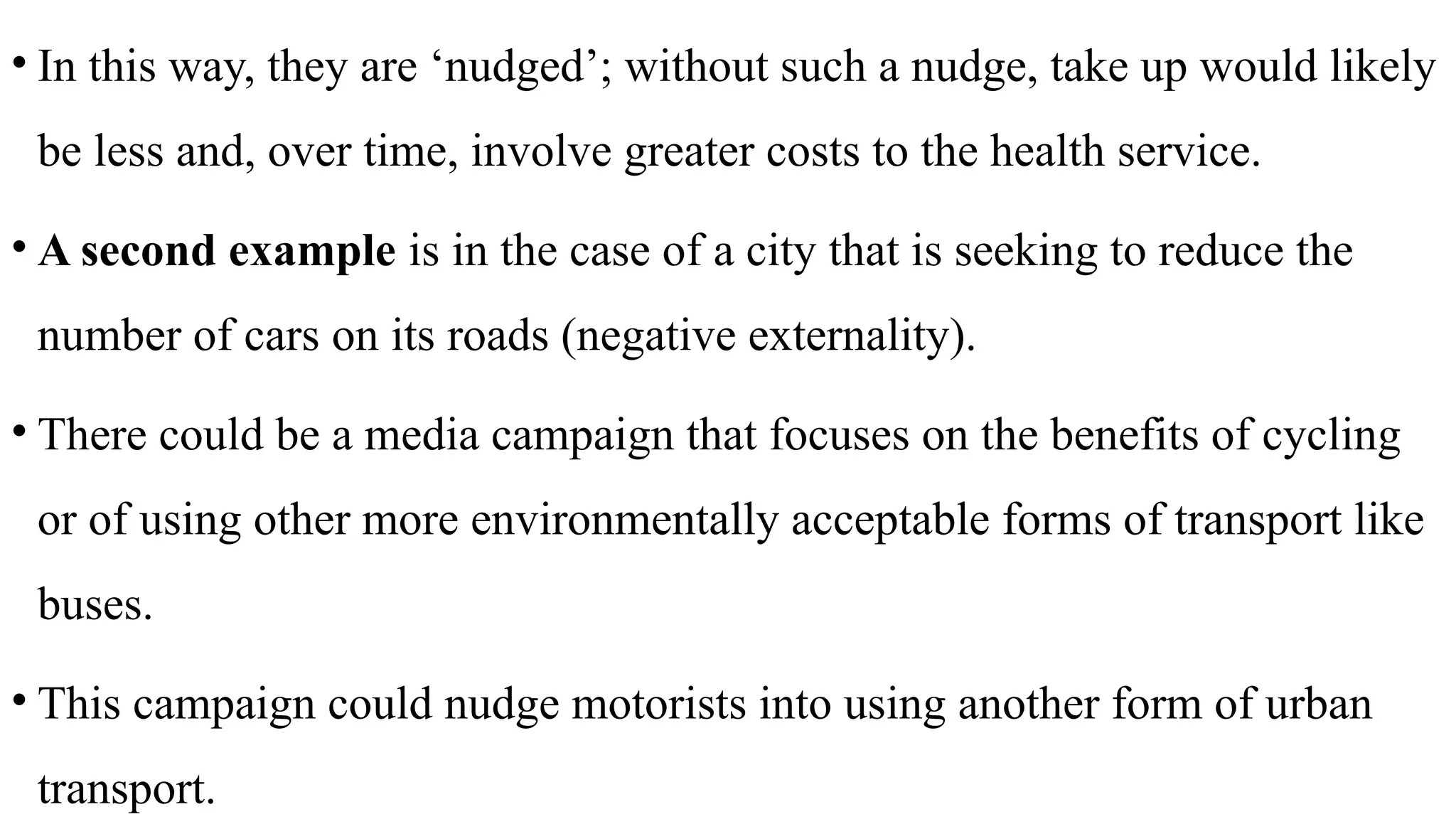 • In this way, they are ‘nudged’; without such a nudge, take up would likely
be less and, over time, involve greater costs to the health service.
• A second example is in the case of a city that is seeking to reduce the
number of cars on its roads (negative externality).
• There could be a media campaign that focuses on the benefits of cycling
or of using other more environmentally acceptable forms of transport like
buses.
• This campaign could nudge motorists into using another form of urban
transport.
 