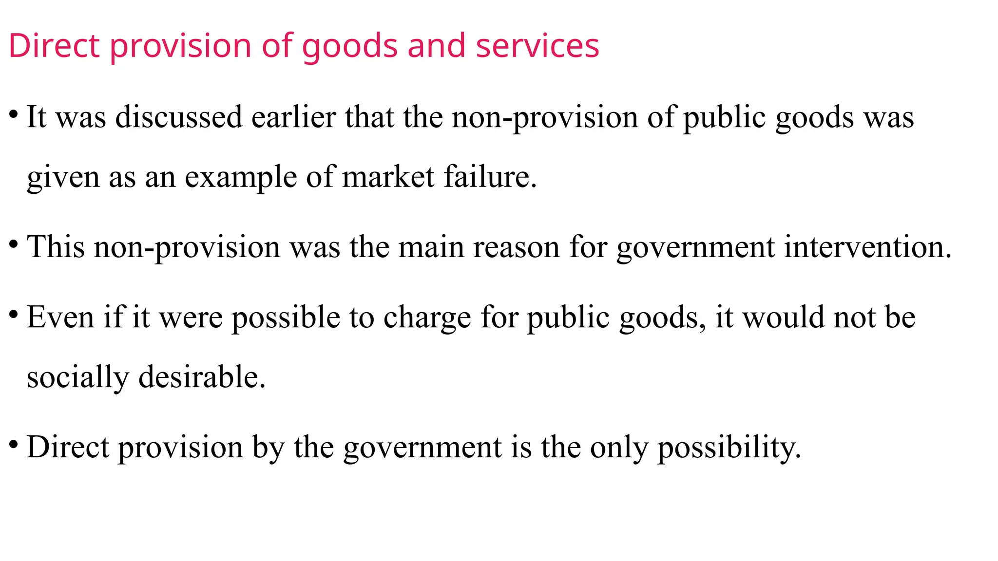 Direct provision of goods and services
• It was discussed earlier that the non-provision of public goods was
given as an example of market failure.
• This non-provision was the main reason for government intervention.
• Even if it were possible to charge for public goods, it would not be
socially desirable.
• Direct provision by the government is the only possibility.
 