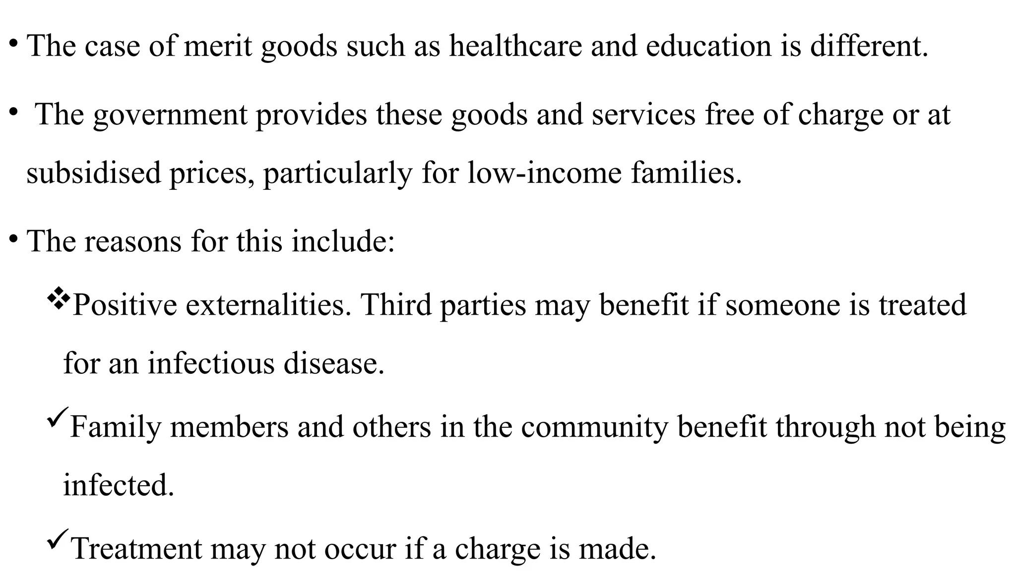 • The case of merit goods such as healthcare and education is different.
• The government provides these goods and services free of charge or at
subsidised prices, particularly for low-income families.
• The reasons for this include:
Positive externalities. Third parties may benefit if someone is treated
for an infectious disease.
Family members and others in the community benefit through not being
infected.
Treatment may not occur if a charge is made.
 