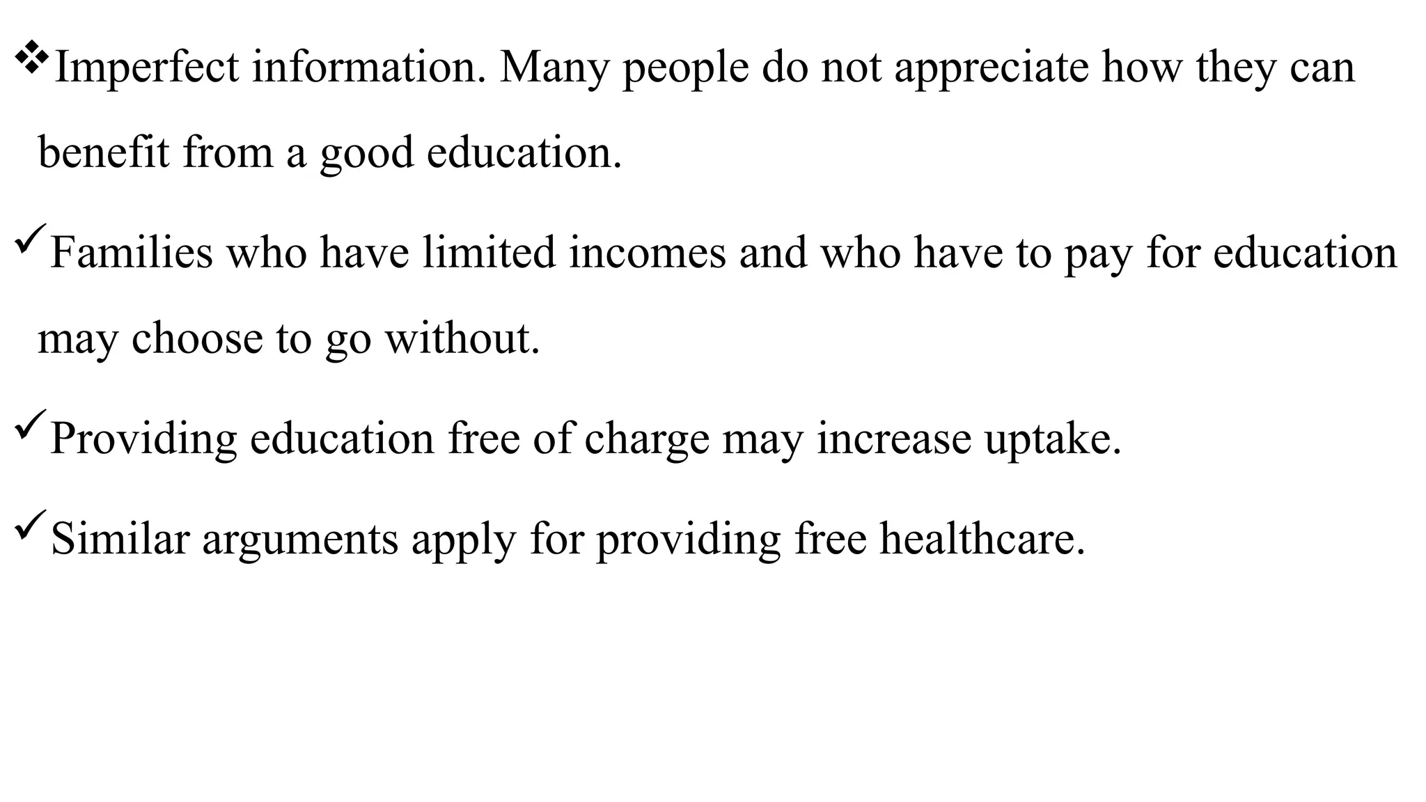 Imperfect information. Many people do not appreciate how they can
benefit from a good education.
Families who have limited incomes and who have to pay for education
may choose to go without.
Providing education free of charge may increase uptake.
Similar arguments apply for providing free healthcare.
 