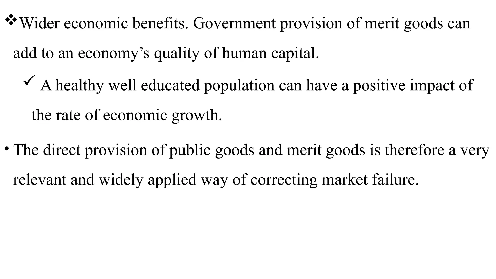 Wider economic benefits. Government provision of merit goods can
add to an economy’s quality of human capital.
 A healthy well educated population can have a positive impact of
the rate of economic growth.
• The direct provision of public goods and merit goods is therefore a very
relevant and widely applied way of correcting market failure.
 