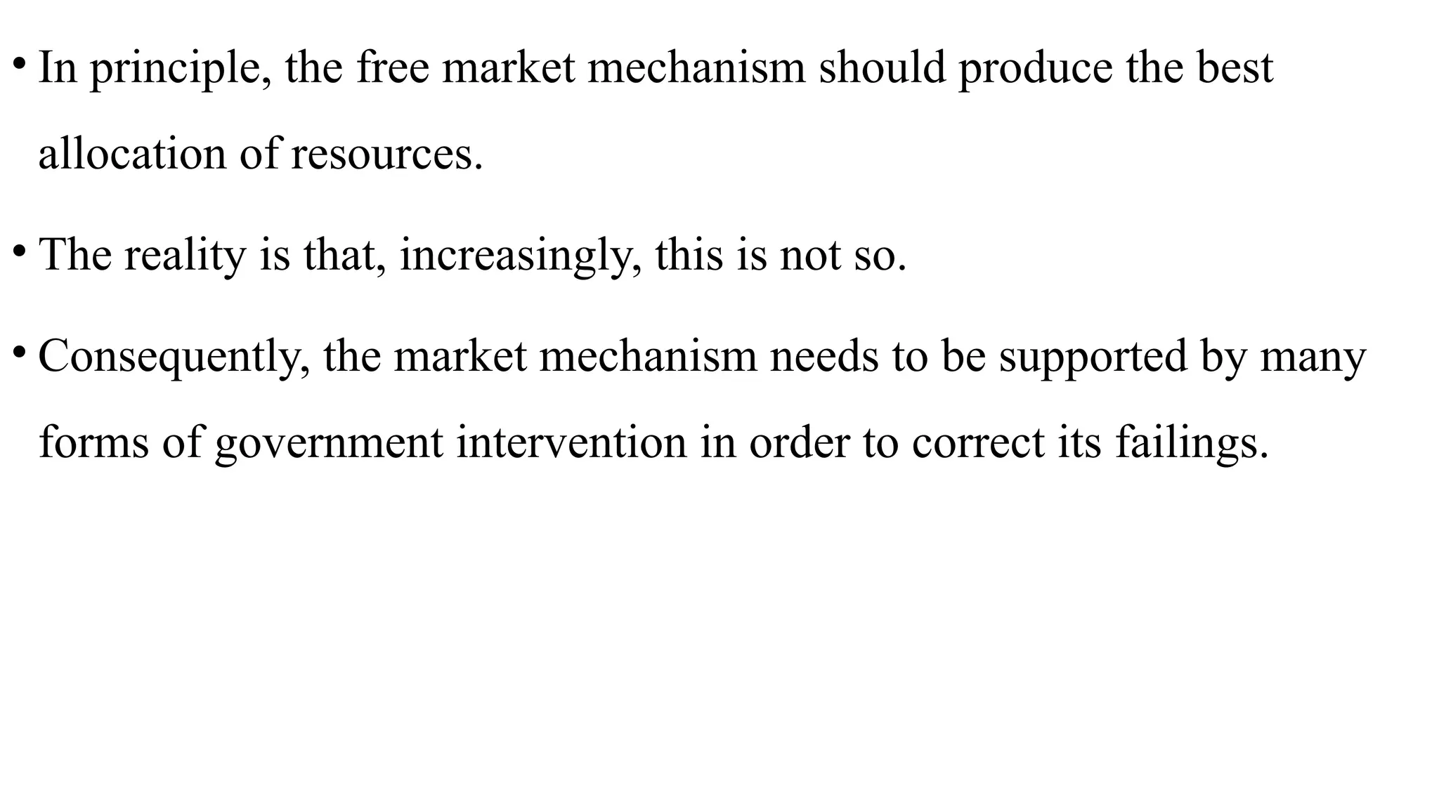 • In principle, the free market mechanism should produce the best
allocation of resources.
• The reality is that, increasingly, this is not so.
• Consequently, the market mechanism needs to be supported by many
forms of government intervention in order to correct its failings.
 