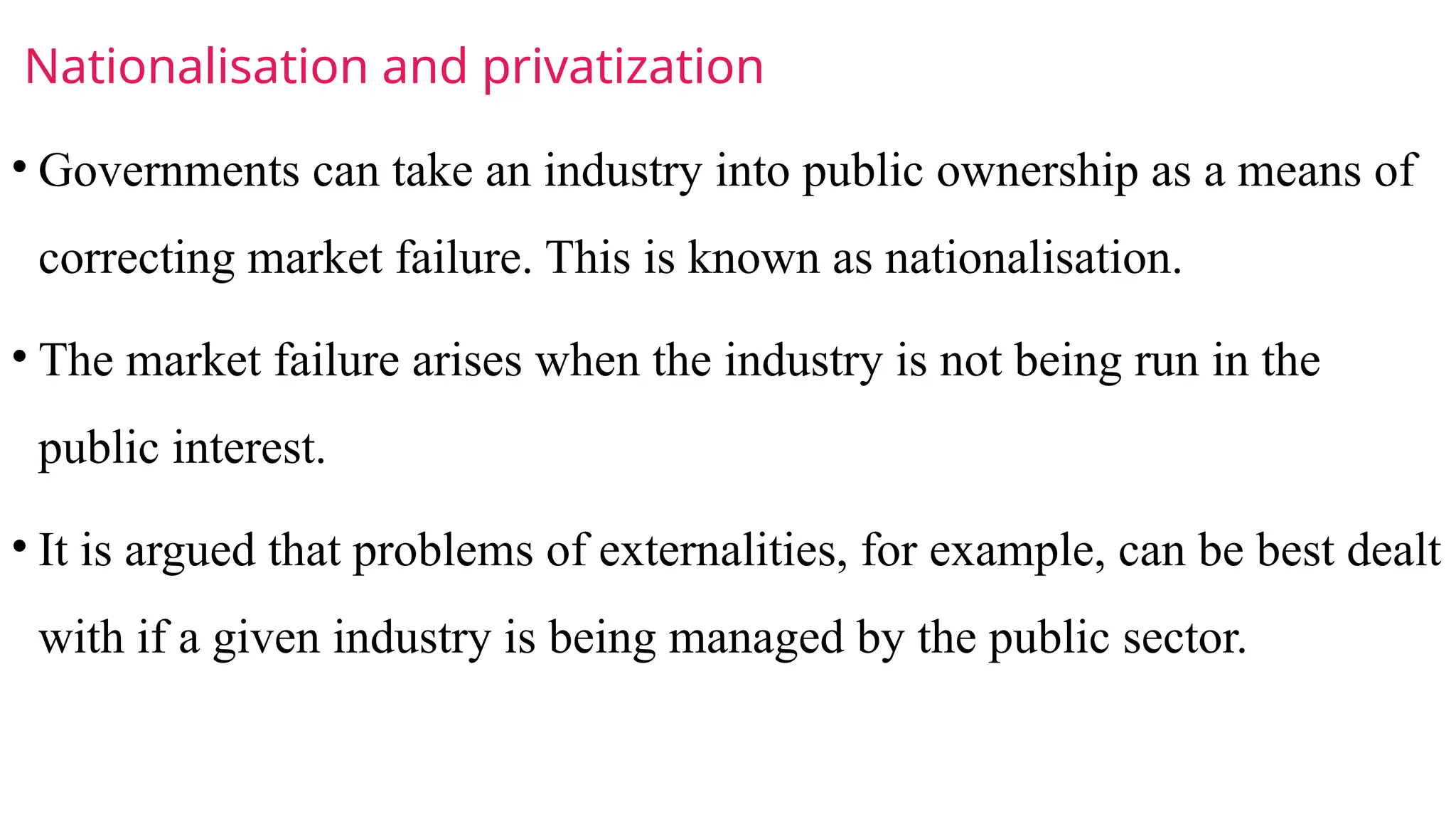 Nationalisation and privatization
• Governments can take an industry into public ownership as a means of
correcting market failure. This is known as nationalisation.
• The market failure arises when the industry is not being run in the
public interest.
• It is argued that problems of externalities, for example, can be best dealt
with if a given industry is being managed by the public sector.
 