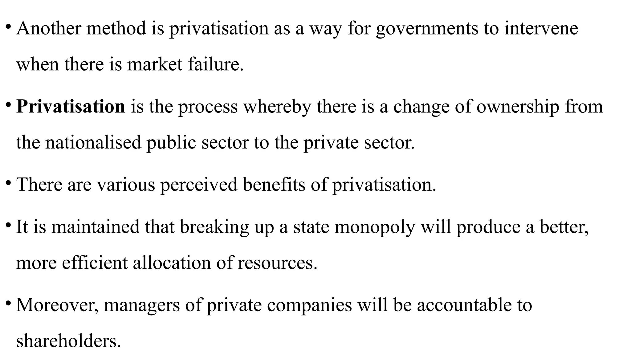 • Another method is privatisation as a way for governments to intervene
when there is market failure.
• Privatisation is the process whereby there is a change of ownership from
the nationalised public sector to the private sector.
• There are various perceived benefits of privatisation.
• It is maintained that breaking up a state monopoly will produce a better,
more efficient allocation of resources.
• Moreover, managers of private companies will be accountable to
shareholders.
 
