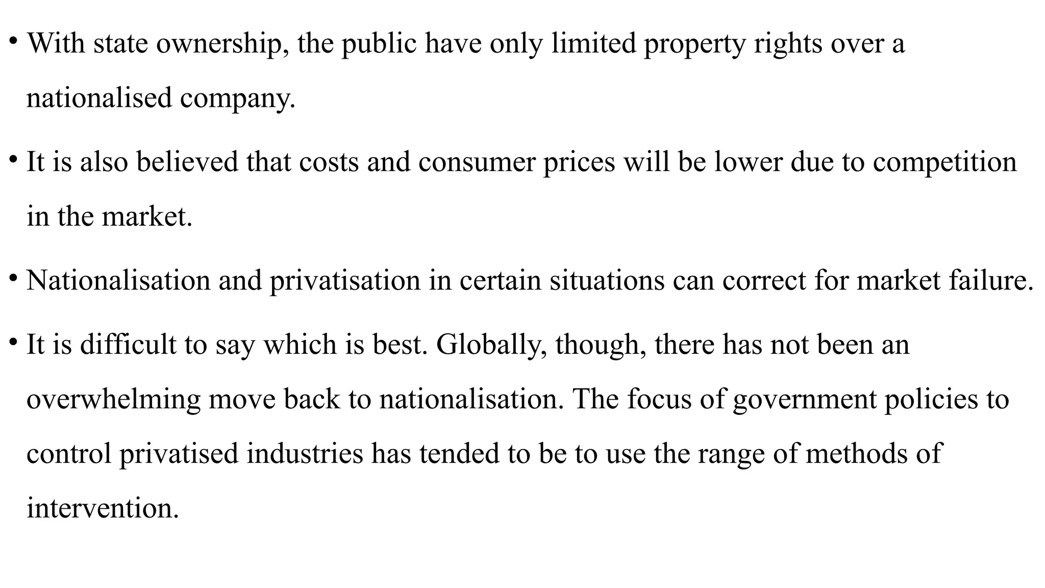 • With state ownership, the public have only limited property rights over a
nationalised company.
• It is also believed that costs and consumer prices will be lower due to competition
in the market.
• Nationalisation and privatisation in certain situations can correct for market failure.
• It is difficult to say which is best. Globally, though, there has not been an
overwhelming move back to nationalisation. The focus of government policies to
control privatised industries has tended to be to use the range of methods of
intervention.
 
