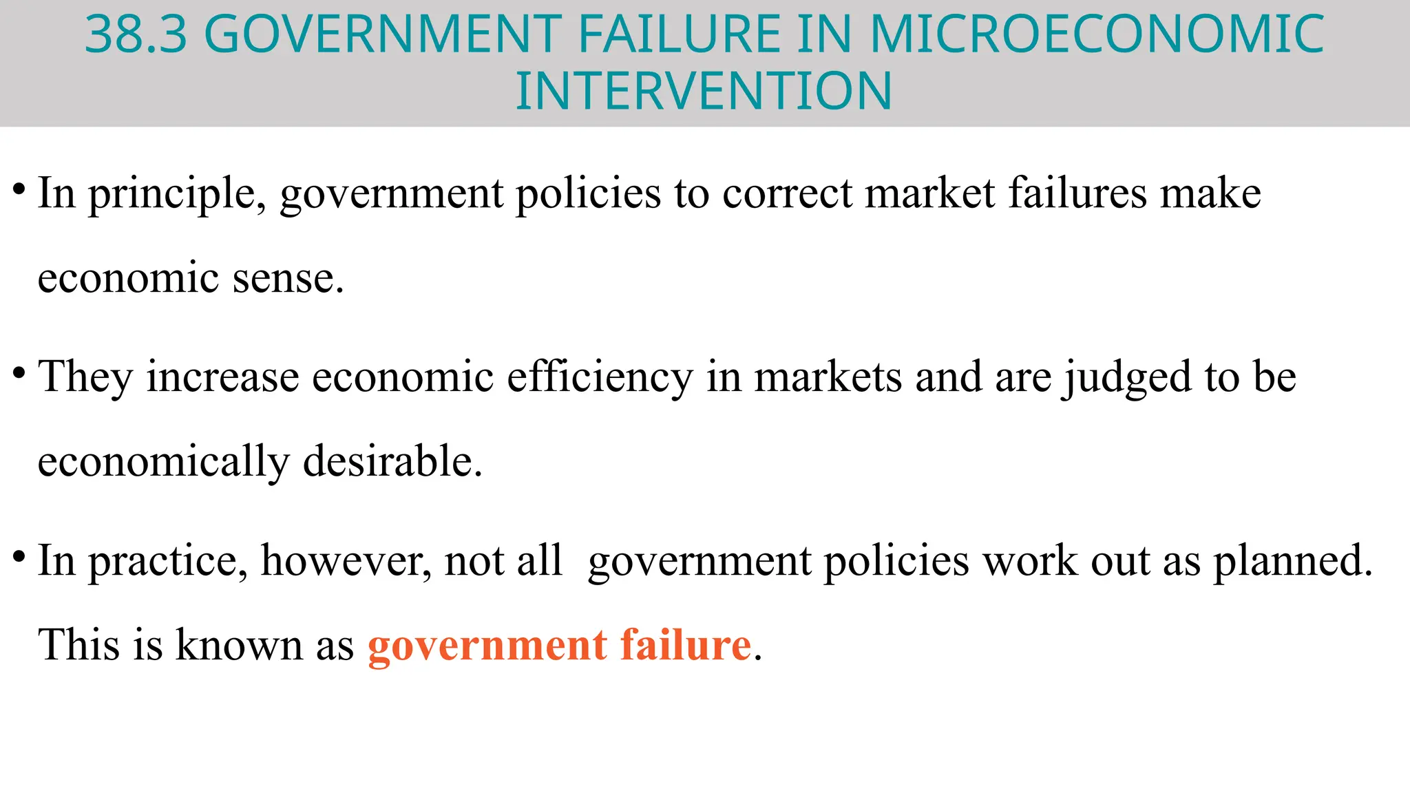 38.3 GOVERNMENT FAILURE IN MICROECONOMIC
INTERVENTION
• In principle, government policies to correct market failures make
economic sense.
• They increase economic efficiency in markets and are judged to be
economically desirable.
• In practice, however, not all government policies work out as planned.
This is known as government failure.
 