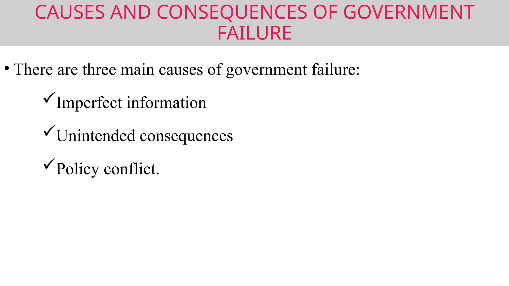 CAUSES AND CONSEQUENCES OF GOVERNMENT
FAILURE
• There are three main causes of government failure:
Imperfect information
Unintended consequences
Policy conflict.
 