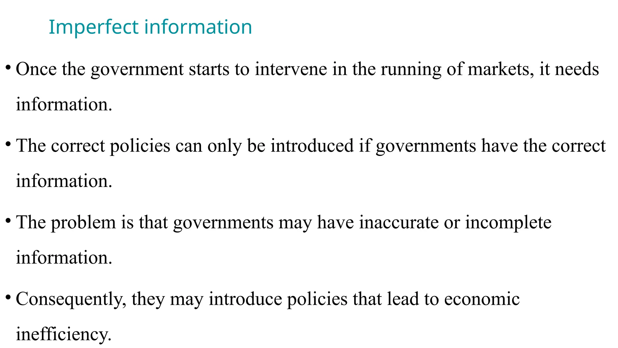 Imperfect information
• Once the government starts to intervene in the running of markets, it needs
information.
• The correct policies can only be introduced if governments have the correct
information.
• The problem is that governments may have inaccurate or incomplete
information.
• Consequently, they may introduce policies that lead to economic
inefficiency.
 