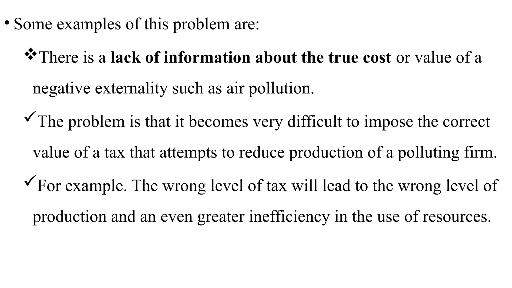 • Some examples of this problem are:
There is a lack of information about the true cost or value of a
negative externality such as air pollution.
The problem is that it becomes very difficult to impose the correct
value of a tax that attempts to reduce production of a polluting firm.
For example. The wrong level of tax will lead to the wrong level of
production and an even greater inefficiency in the use of resources.
 