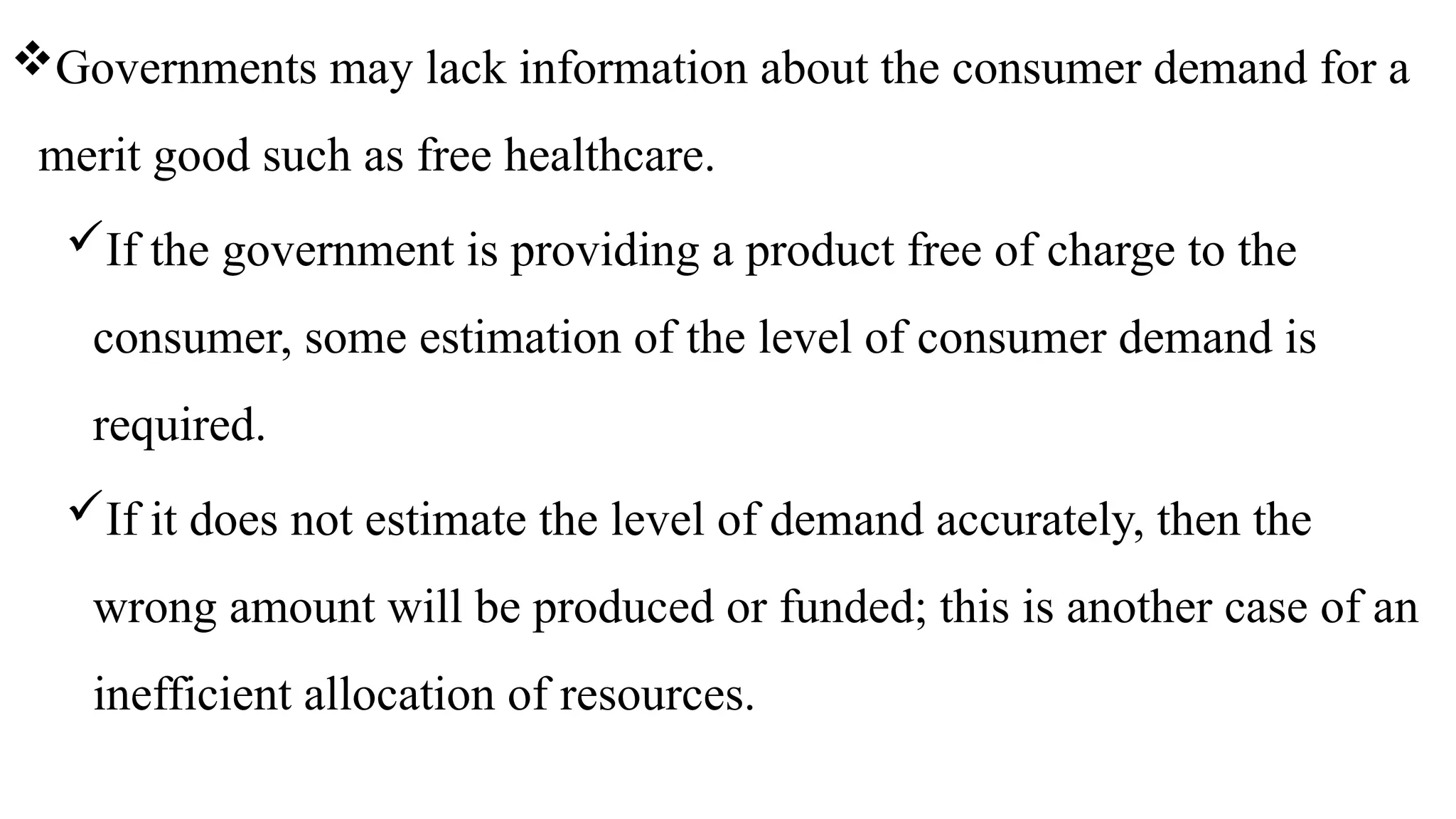 Governments may lack information about the consumer demand for a
merit good such as free healthcare.
If the government is providing a product free of charge to the
consumer, some estimation of the level of consumer demand is
required.
If it does not estimate the level of demand accurately, then the
wrong amount will be produced or funded; this is another case of an
inefficient allocation of resources.
 