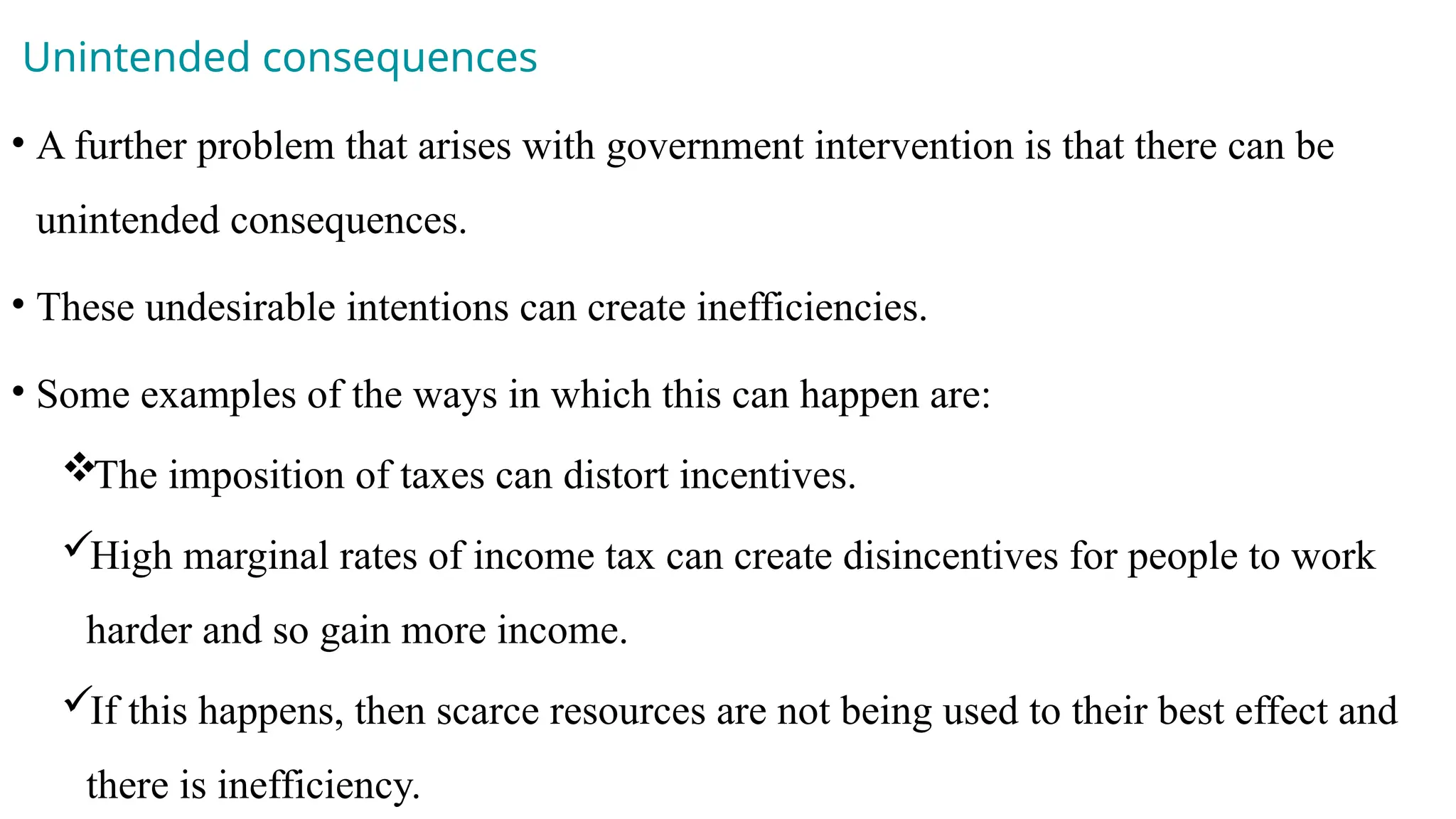 Unintended consequences
• A further problem that arises with government intervention is that there can be
unintended consequences.
• These undesirable intentions can create inefficiencies.
• Some examples of the ways in which this can happen are:
The imposition of taxes can distort incentives.
High marginal rates of income tax can create disincentives for people to work
harder and so gain more income.
If this happens, then scarce resources are not being used to their best effect and
there is inefficiency.
 