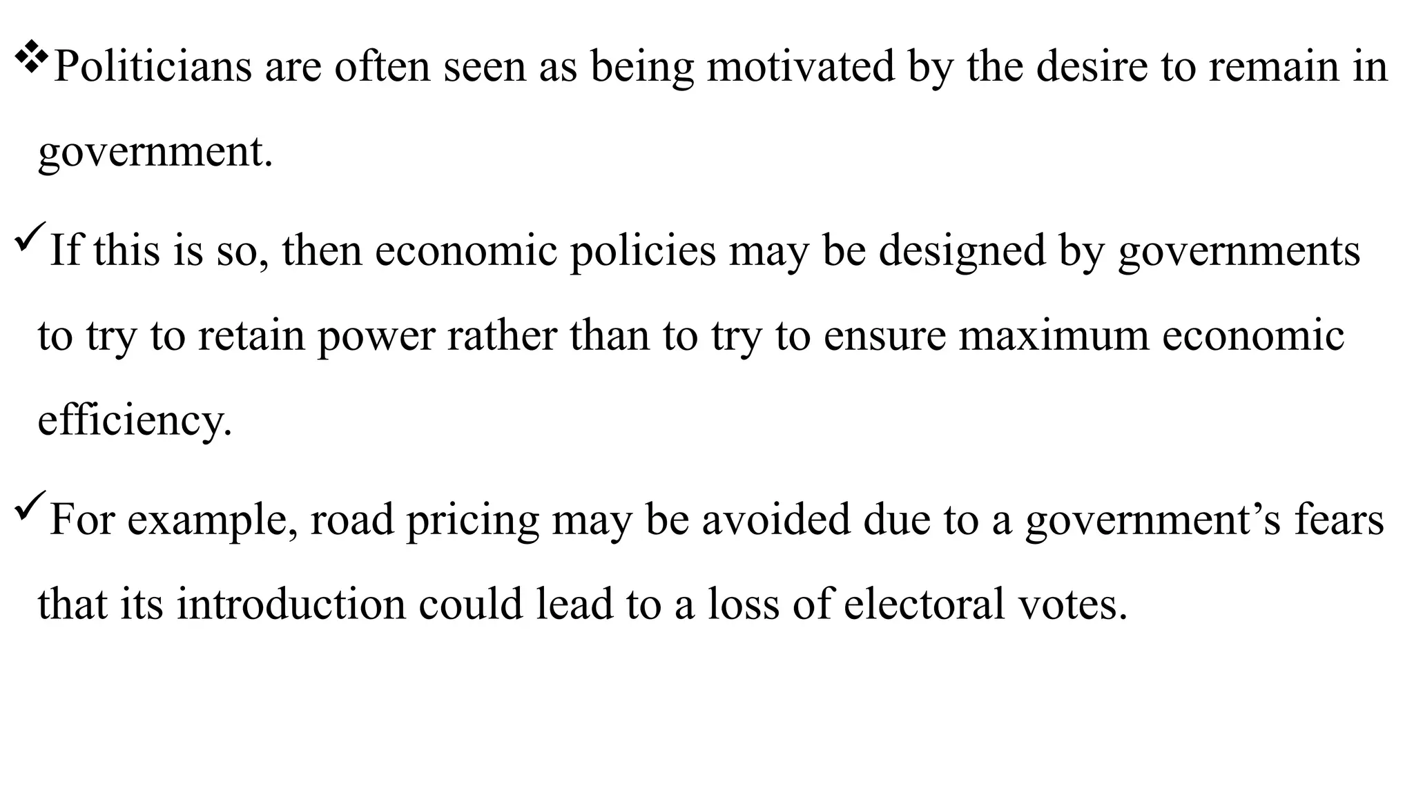 Politicians are often seen as being motivated by the desire to remain in
government.
If this is so, then economic policies may be designed by governments
to try to retain power rather than to try to ensure maximum economic
efficiency.
For example, road pricing may be avoided due to a government’s fears
that its introduction could lead to a loss of electoral votes.
 