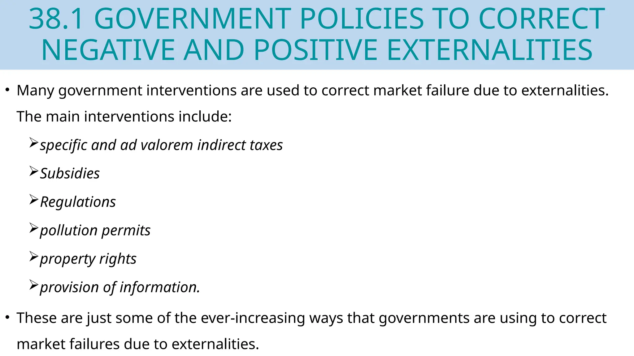 38.1 GOVERNMENT POLICIES TO CORRECT
NEGATIVE AND POSITIVE EXTERNALITIES
• Many government interventions are used to correct market failure due to externalities.
The main interventions include:
specific and ad valorem indirect taxes
Subsidies
Regulations
pollution permits
property rights
provision of information.
• These are just some of the ever-increasing ways that governments are using to correct
market failures due to externalities.
 
