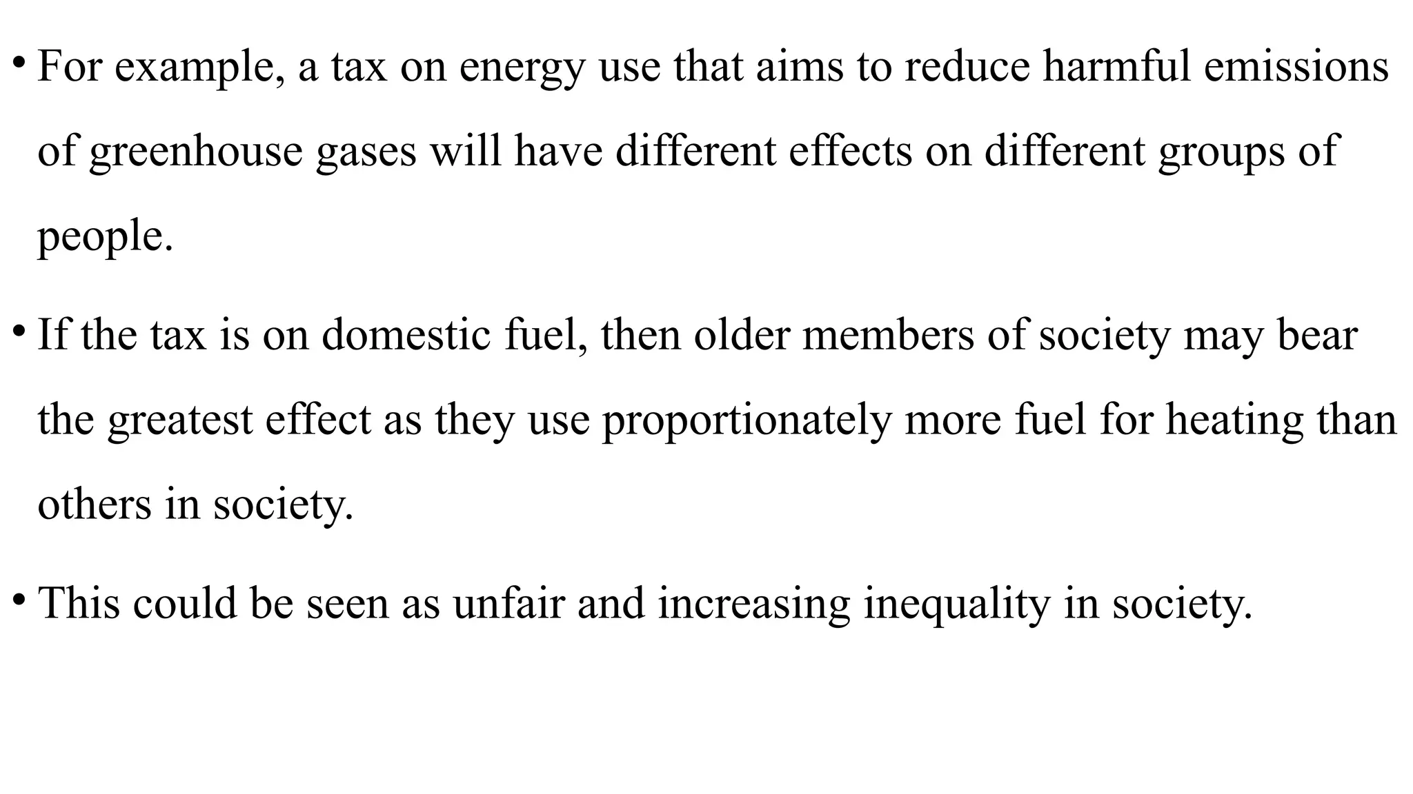 • For example, a tax on energy use that aims to reduce harmful emissions
of greenhouse gases will have different effects on different groups of
people.
• If the tax is on domestic fuel, then older members of society may bear
the greatest effect as they use proportionately more fuel for heating than
others in society.
• This could be seen as unfair and increasing inequality in society.
 