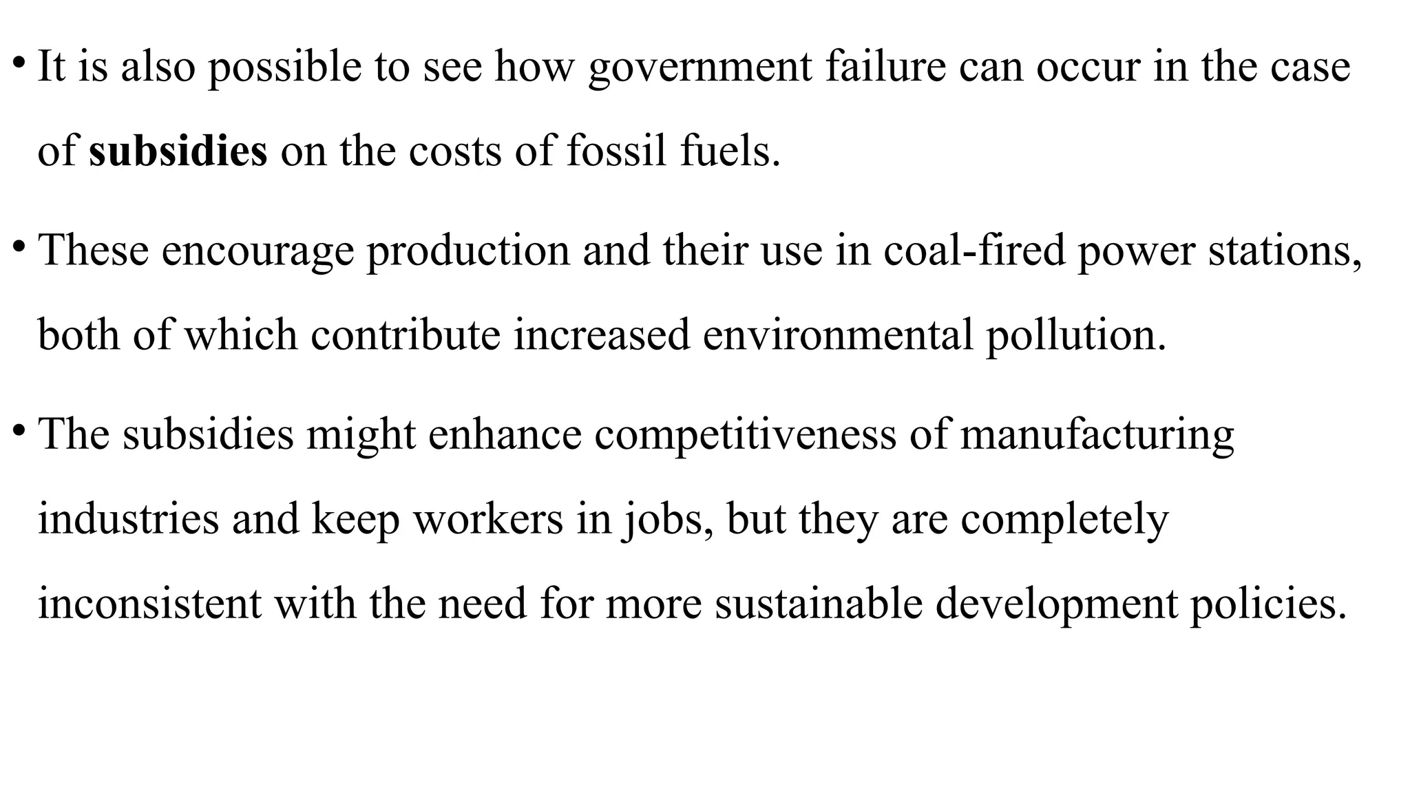 • It is also possible to see how government failure can occur in the case
of subsidies on the costs of fossil fuels.
• These encourage production and their use in coal-fired power stations,
both of which contribute increased environmental pollution.
• The subsidies might enhance competitiveness of manufacturing
industries and keep workers in jobs, but they are completely
inconsistent with the need for more sustainable development policies.
 