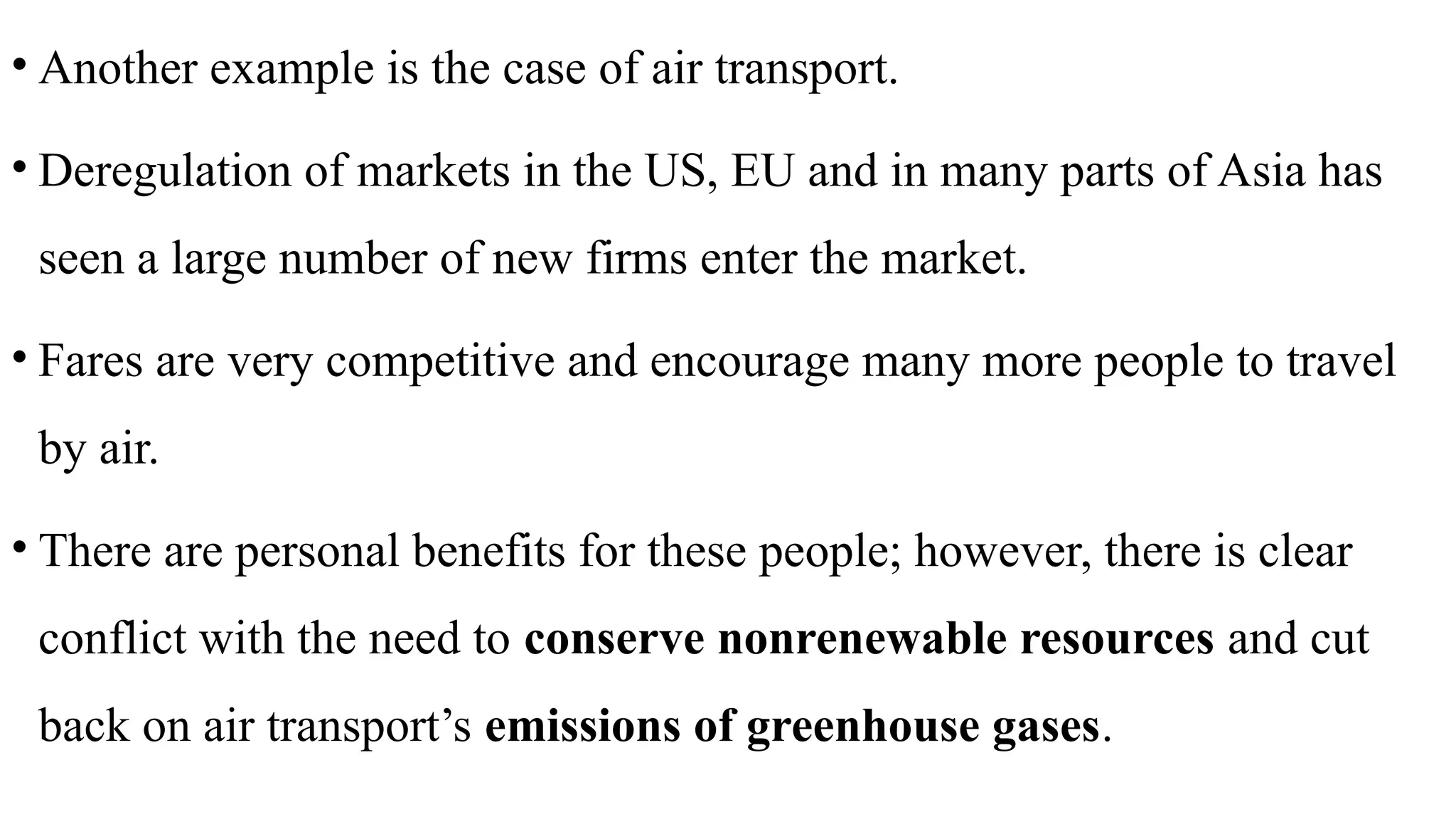 • Another example is the case of air transport.
• Deregulation of markets in the US, EU and in many parts of Asia has
seen a large number of new firms enter the market.
• Fares are very competitive and encourage many more people to travel
by air.
• There are personal benefits for these people; however, there is clear
conflict with the need to conserve nonrenewable resources and cut
back on air transport’s emissions of greenhouse gases.
 