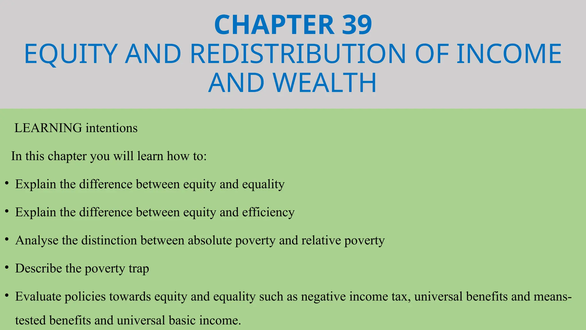 CHAPTER 39
EQUITY AND REDISTRIBUTION OF INCOME
AND WEALTH
LEARNING intentions
In this chapter you will learn how to:
• Explain the difference between equity and equality
• Explain the difference between equity and efficiency
• Analyse the distinction between absolute poverty and relative poverty
• Describe the poverty trap
• Evaluate policies towards equity and equality such as negative income tax, universal benefits and means-
tested benefits and universal basic income.
 
