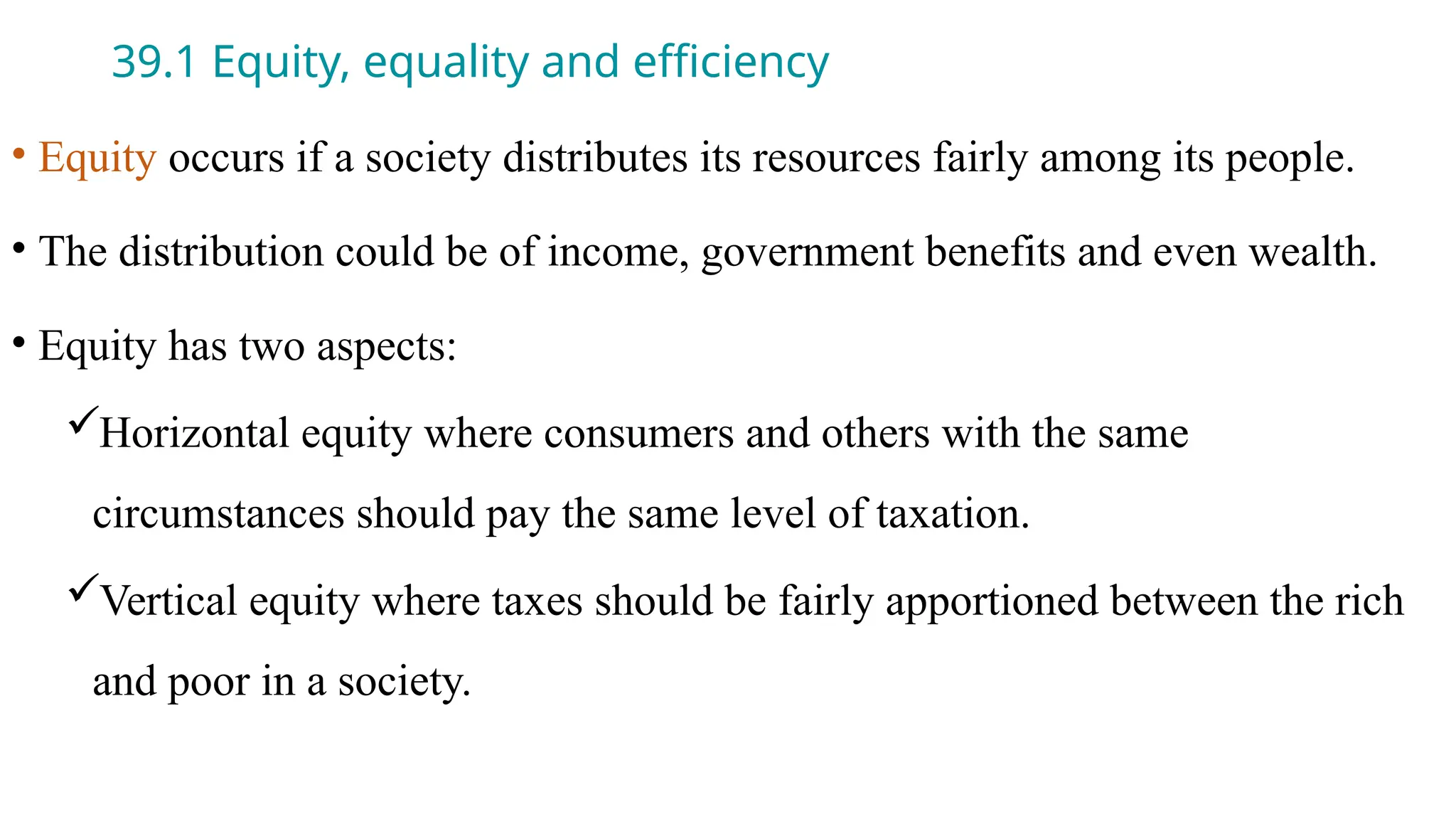 39.1 Equity, equality and efficiency
• Equity occurs if a society distributes its resources fairly among its people.
• The distribution could be of income, government benefits and even wealth.
• Equity has two aspects:
Horizontal equity where consumers and others with the same
circumstances should pay the same level of taxation.
Vertical equity where taxes should be fairly apportioned between the rich
and poor in a society.
 