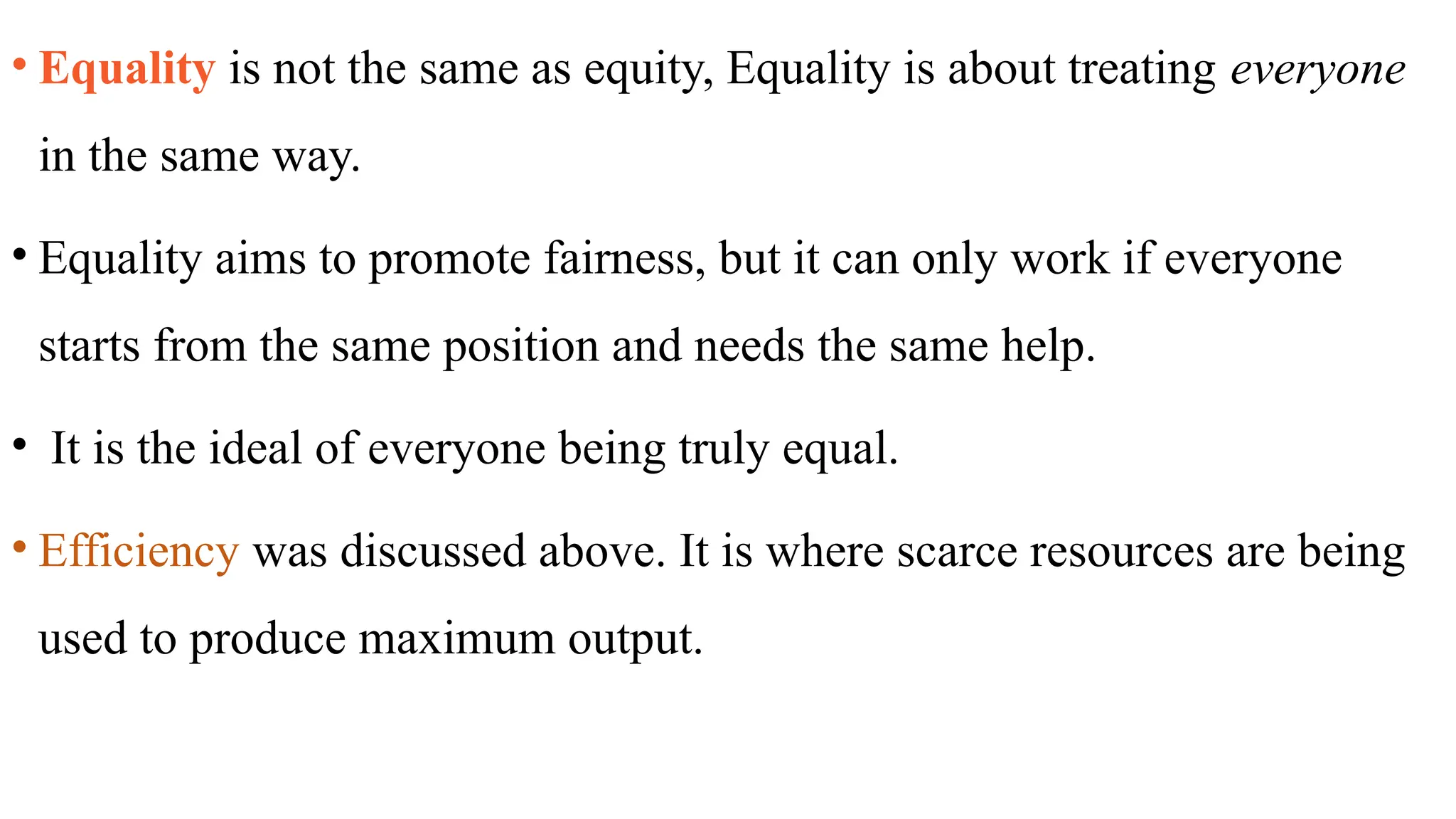 • Equality is not the same as equity, Equality is about treating everyone
in the same way.
• Equality aims to promote fairness, but it can only work if everyone
starts from the same position and needs the same help.
• It is the ideal of everyone being truly equal.
• Efficiency was discussed above. It is where scarce resources are being
used to produce maximum output.
 