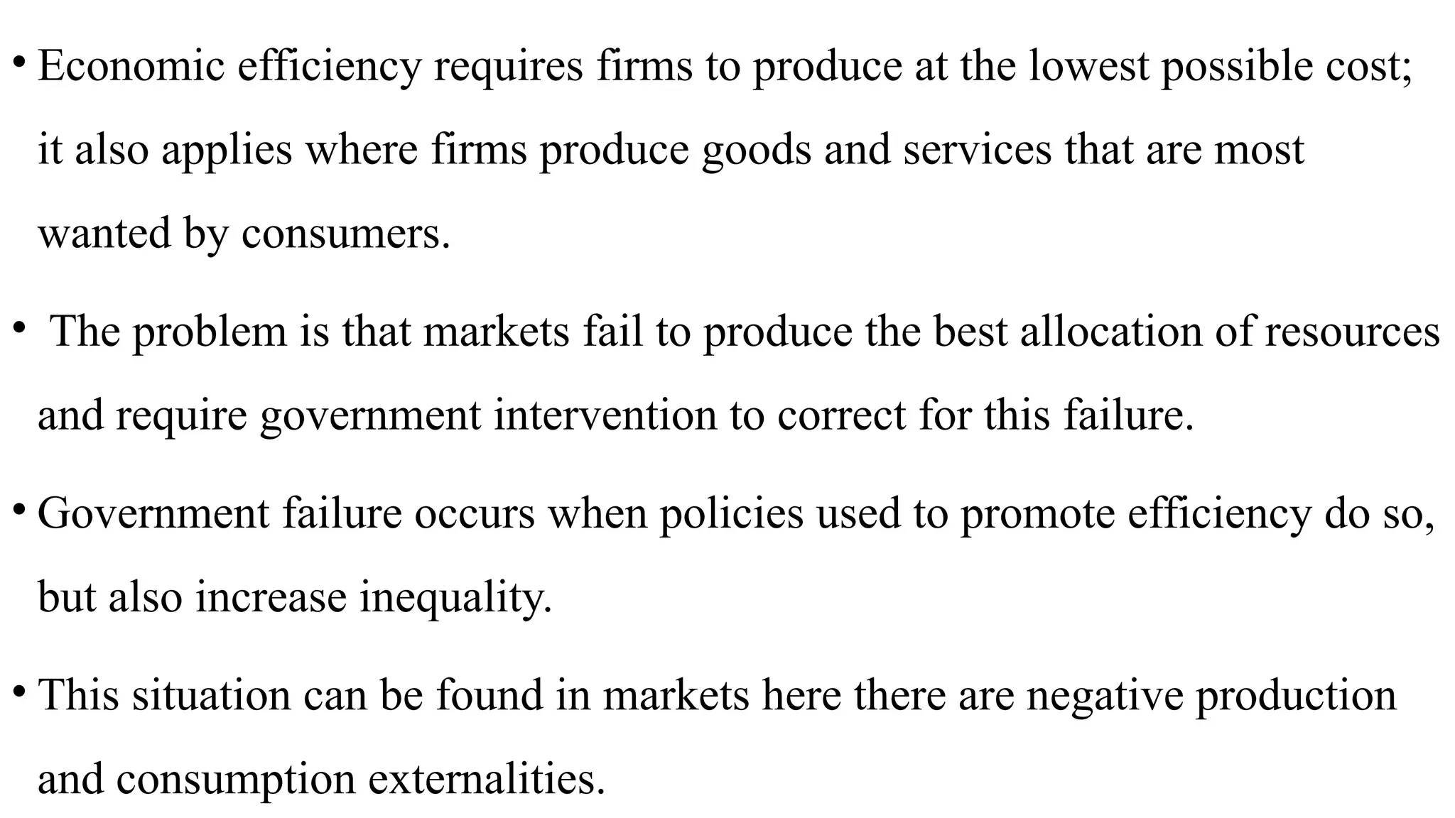• Economic efficiency requires firms to produce at the lowest possible cost;
it also applies where firms produce goods and services that are most
wanted by consumers.
• The problem is that markets fail to produce the best allocation of resources
and require government intervention to correct for this failure.
• Government failure occurs when policies used to promote efficiency do so,
but also increase inequality.
• This situation can be found in markets here there are negative production
and consumption externalities.
 