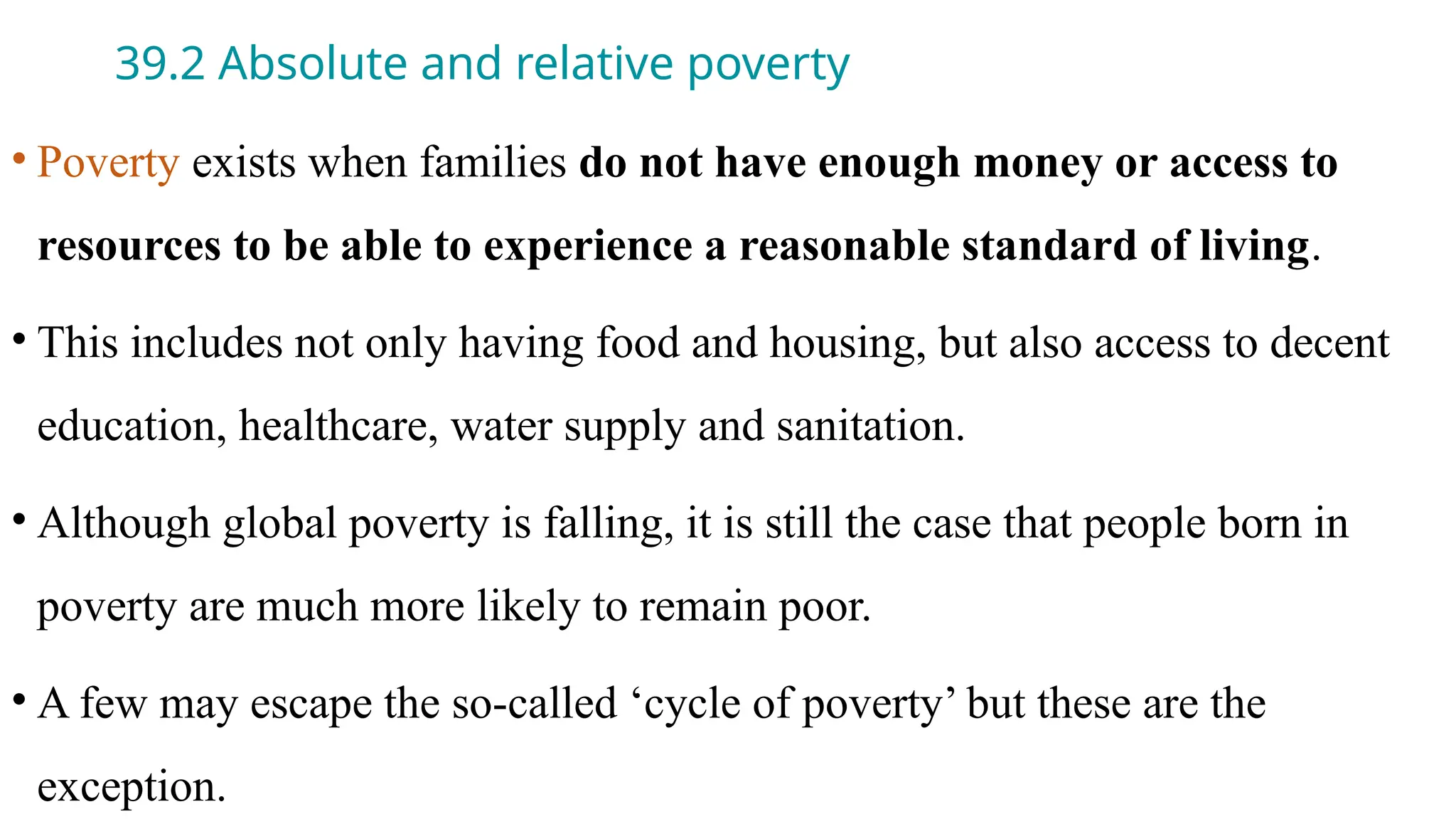 39.2 Absolute and relative poverty
• Poverty exists when families do not have enough money or access to
resources to be able to experience a reasonable standard of living.
• This includes not only having food and housing, but also access to decent
education, healthcare, water supply and sanitation.
• Although global poverty is falling, it is still the case that people born in
poverty are much more likely to remain poor.
• A few may escape the so-called ‘cycle of poverty’ but these are the
exception.
 