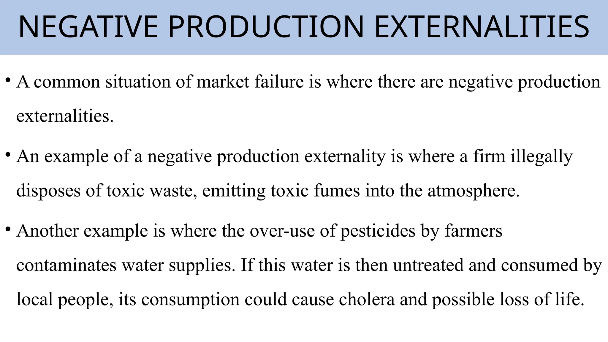 NEGATIVE PRODUCTION EXTERNALITIES
• A common situation of market failure is where there are negative production
externalities.
• An example of a negative production externality is where a firm illegally
disposes of toxic waste, emitting toxic fumes into the atmosphere.
• Another example is where the over-use of pesticides by farmers
contaminates water supplies. If this water is then untreated and consumed by
local people, its consumption could cause cholera and possible loss of life.
 