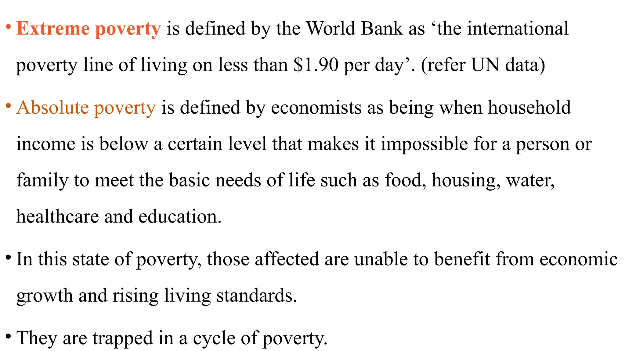• Extreme poverty is defined by the World Bank as ‘the international
poverty line of living on less than $1.90 per day’. (refer UN data)
• Absolute poverty is defined by economists as being when household
income is below a certain level that makes it impossible for a person or
family to meet the basic needs of life such as food, housing, water,
healthcare and education.
• In this state of poverty, those affected are unable to benefit from economic
growth and rising living standards.
• They are trapped in a cycle of poverty.
 