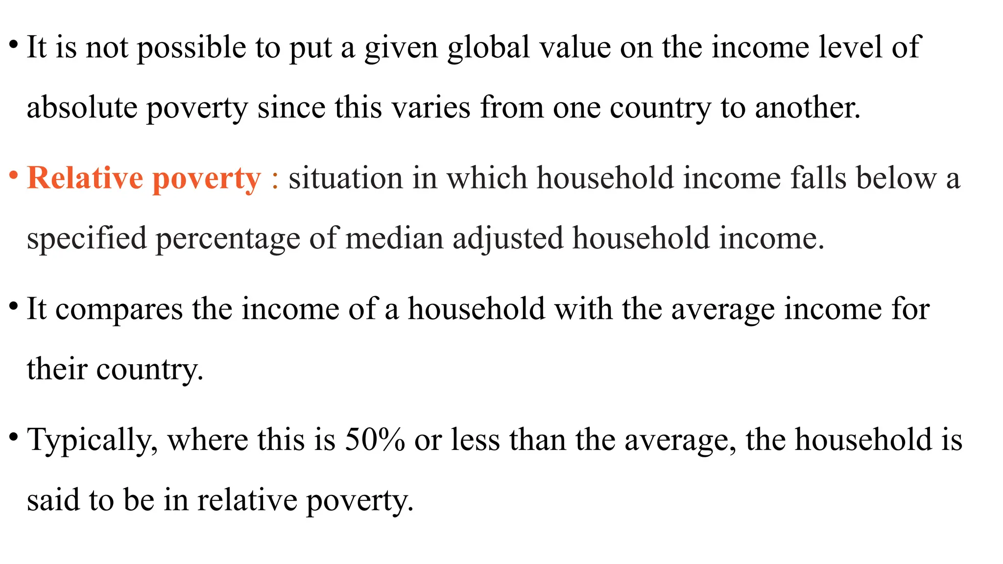 • It is not possible to put a given global value on the income level of
absolute poverty since this varies from one country to another.
• Relative poverty : situation in which household income falls below a
specified percentage of median adjusted household income.
• It compares the income of a household with the average income for
their country.
• Typically, where this is 50% or less than the average, the household is
said to be in relative poverty.
 