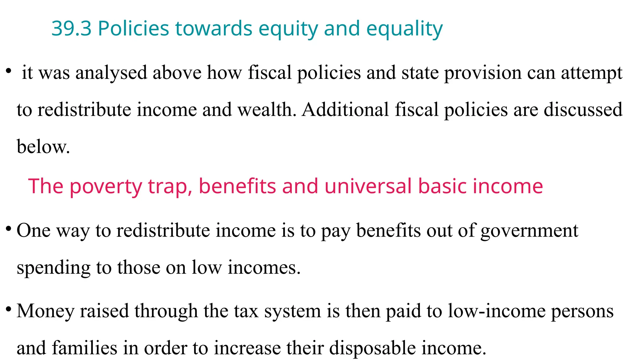 39.3 Policies towards equity and equality
• it was analysed above how fiscal policies and state provision can attempt
to redistribute income and wealth. Additional fiscal policies are discussed
below.
The poverty trap, benefits and universal basic income
• One way to redistribute income is to pay benefits out of government
spending to those on low incomes.
• Money raised through the tax system is then paid to low-income persons
and families in order to increase their disposable income.
 