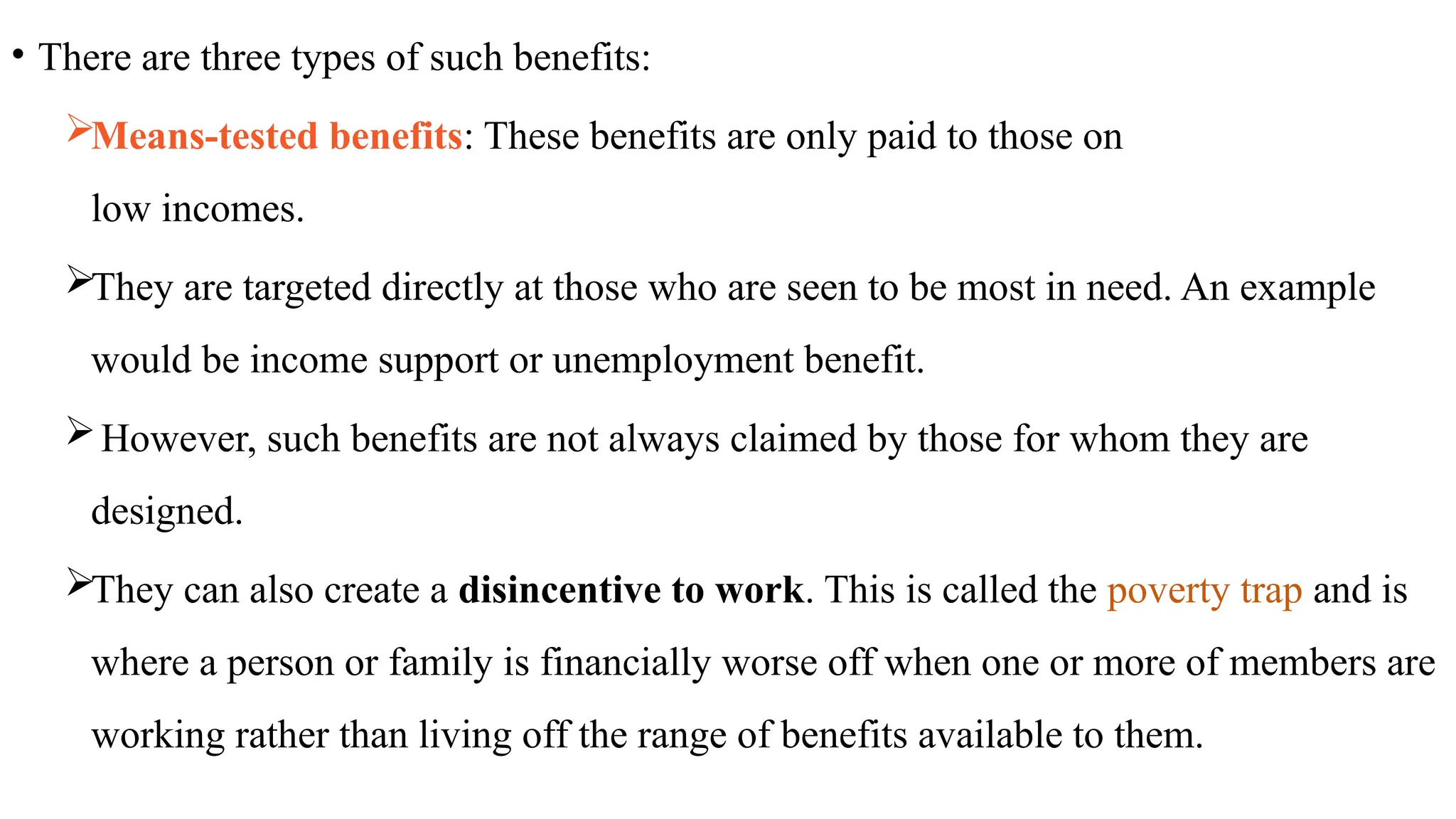 • There are three types of such benefits:
Means-tested benefits: These benefits are only paid to those on
low incomes.
They are targeted directly at those who are seen to be most in need. An example
would be income support or unemployment benefit.
However, such benefits are not always claimed by those for whom they are
designed.
They can also create a disincentive to work. This is called the poverty trap and is
where a person or family is financially worse off when one or more of members are
working rather than living off the range of benefits available to them.
 