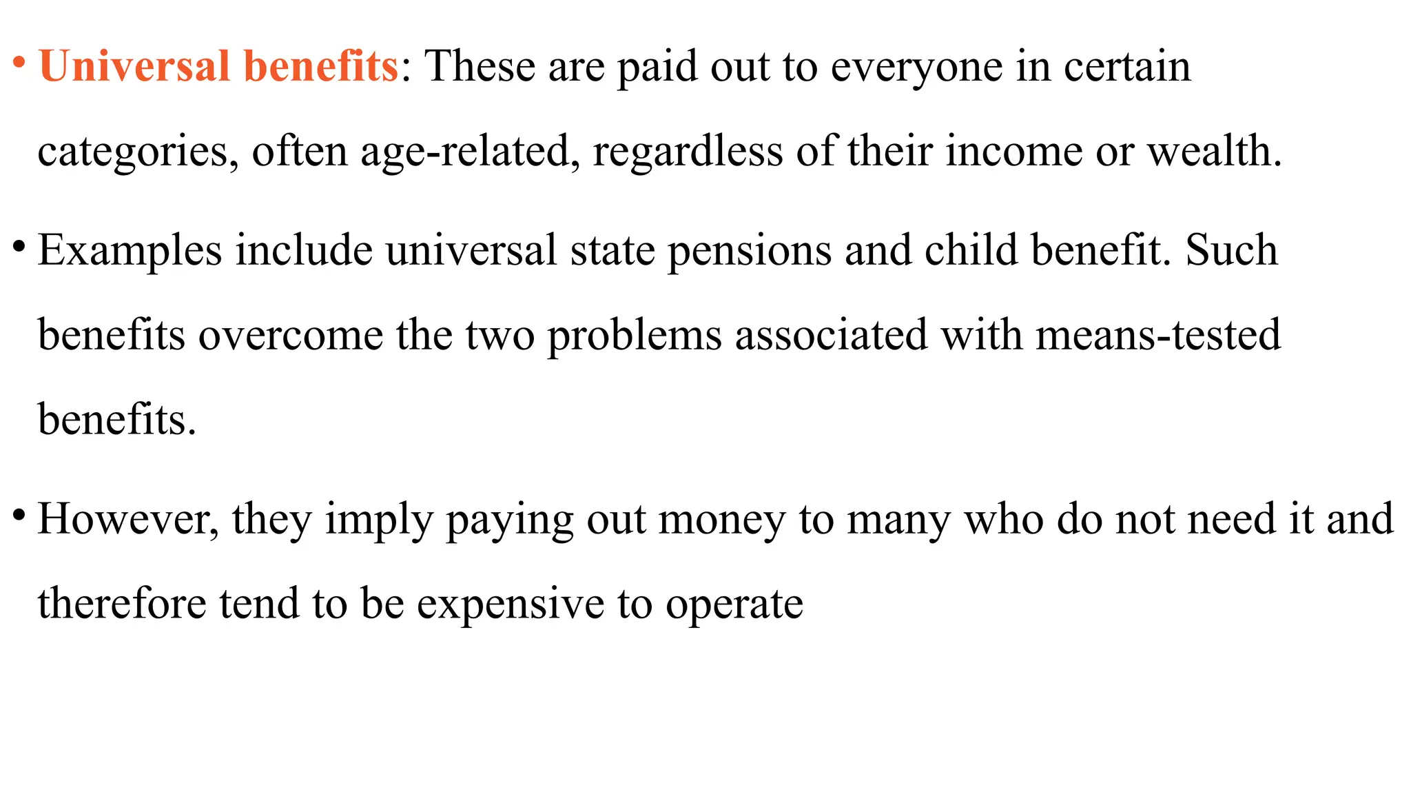• Universal benefits: These are paid out to everyone in certain
categories, often age-related, regardless of their income or wealth.
• Examples include universal state pensions and child benefit. Such
benefits overcome the two problems associated with means-tested
benefits.
• However, they imply paying out money to many who do not need it and
therefore tend to be expensive to operate
 