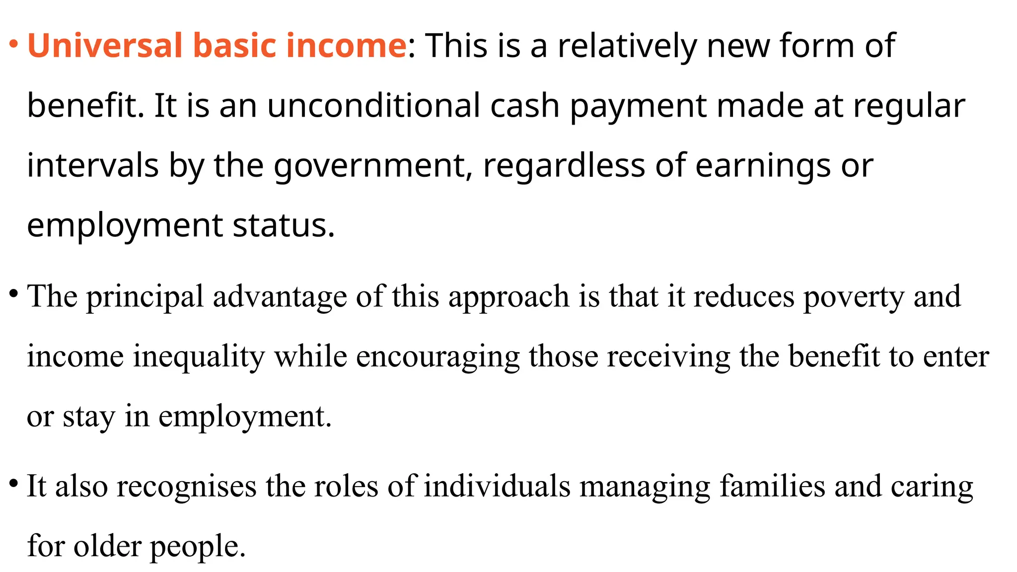 • Universal basic income: This is a relatively new form of
benefit. It is an unconditional cash payment made at regular
intervals by the government, regardless of earnings or
employment status.
• The principal advantage of this approach is that it reduces poverty and
income inequality while encouraging those receiving the benefit to enter
or stay in employment.
• It also recognises the roles of individuals managing families and caring
for older people.
 