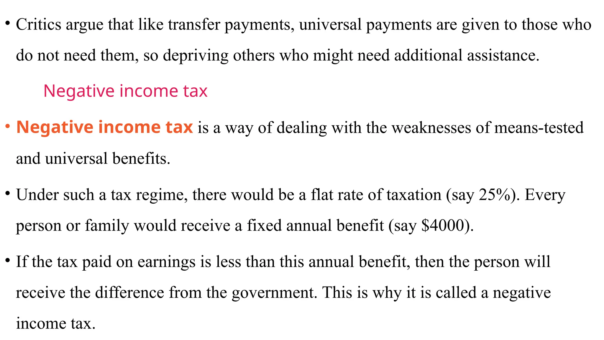 • Critics argue that like transfer payments, universal payments are given to those who
do not need them, so depriving others who might need additional assistance.
Negative income tax
• Negative income tax is a way of dealing with the weaknesses of means-tested
and universal benefits.
• Under such a tax regime, there would be a flat rate of taxation (say 25%). Every
person or family would receive a fixed annual benefit (say $4000).
• If the tax paid on earnings is less than this annual benefit, then the person will
receive the difference from the government. This is why it is called a negative
income tax.
 