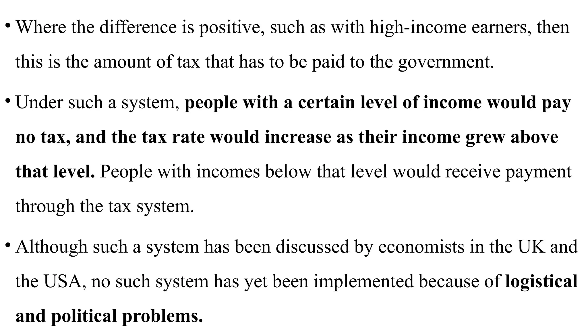 • Where the difference is positive, such as with high-income earners, then
this is the amount of tax that has to be paid to the government.
• Under such a system, people with a certain level of income would pay
no tax, and the tax rate would increase as their income grew above
that level. People with incomes below that level would receive payment
through the tax system.
• Although such a system has been discussed by economists in the UK and
the USA, no such system has yet been implemented because of logistical
and political problems.
 
