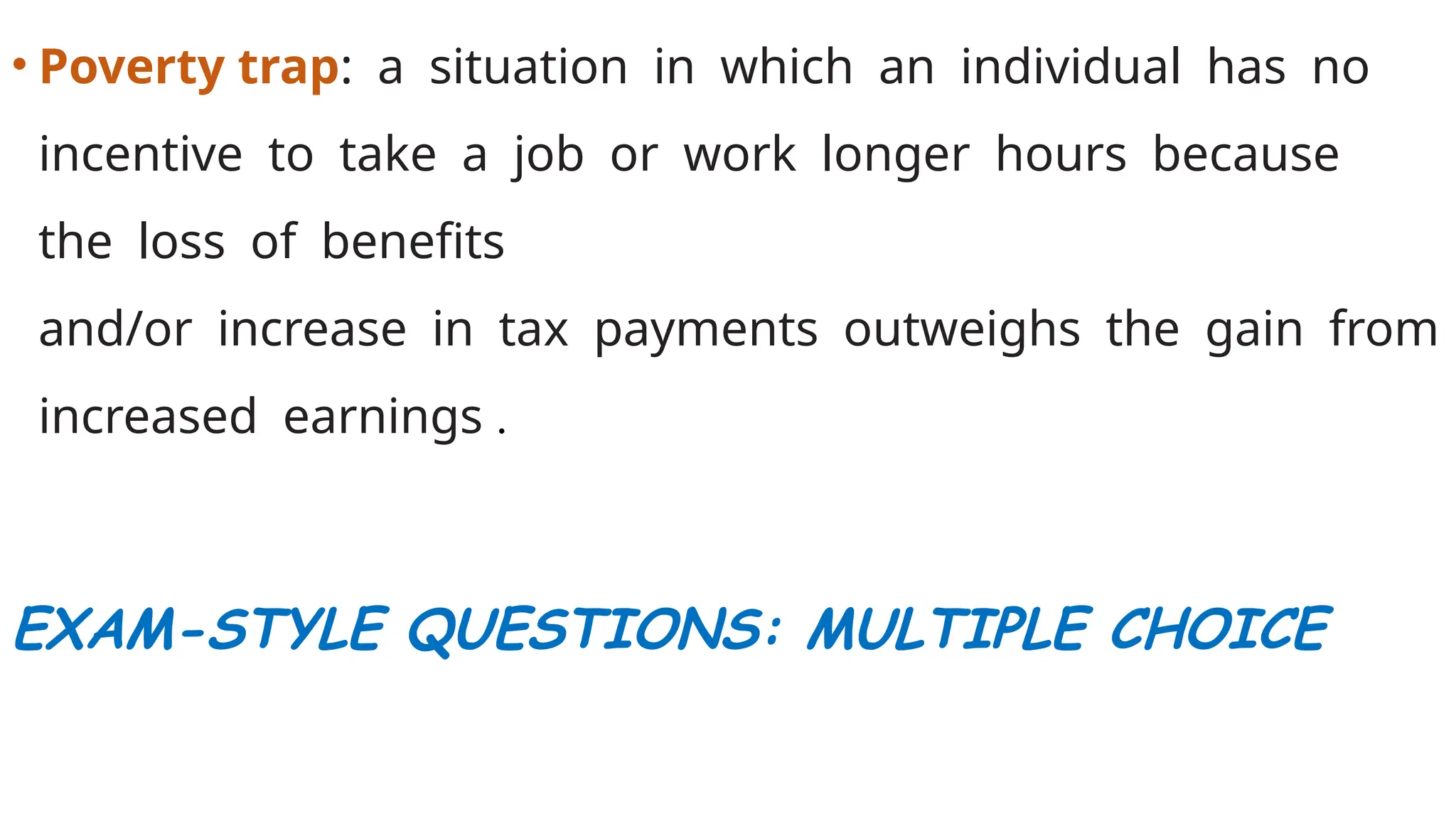 • Poverty trap: a situation in which an individual has no
incentive to take a job or work longer hours because
the loss of benefits
and/or increase in tax payments outweighs the gain from
increased earnings .
EXAM-STYLE QUESTIONS: MULTIPLE CHOICE
 