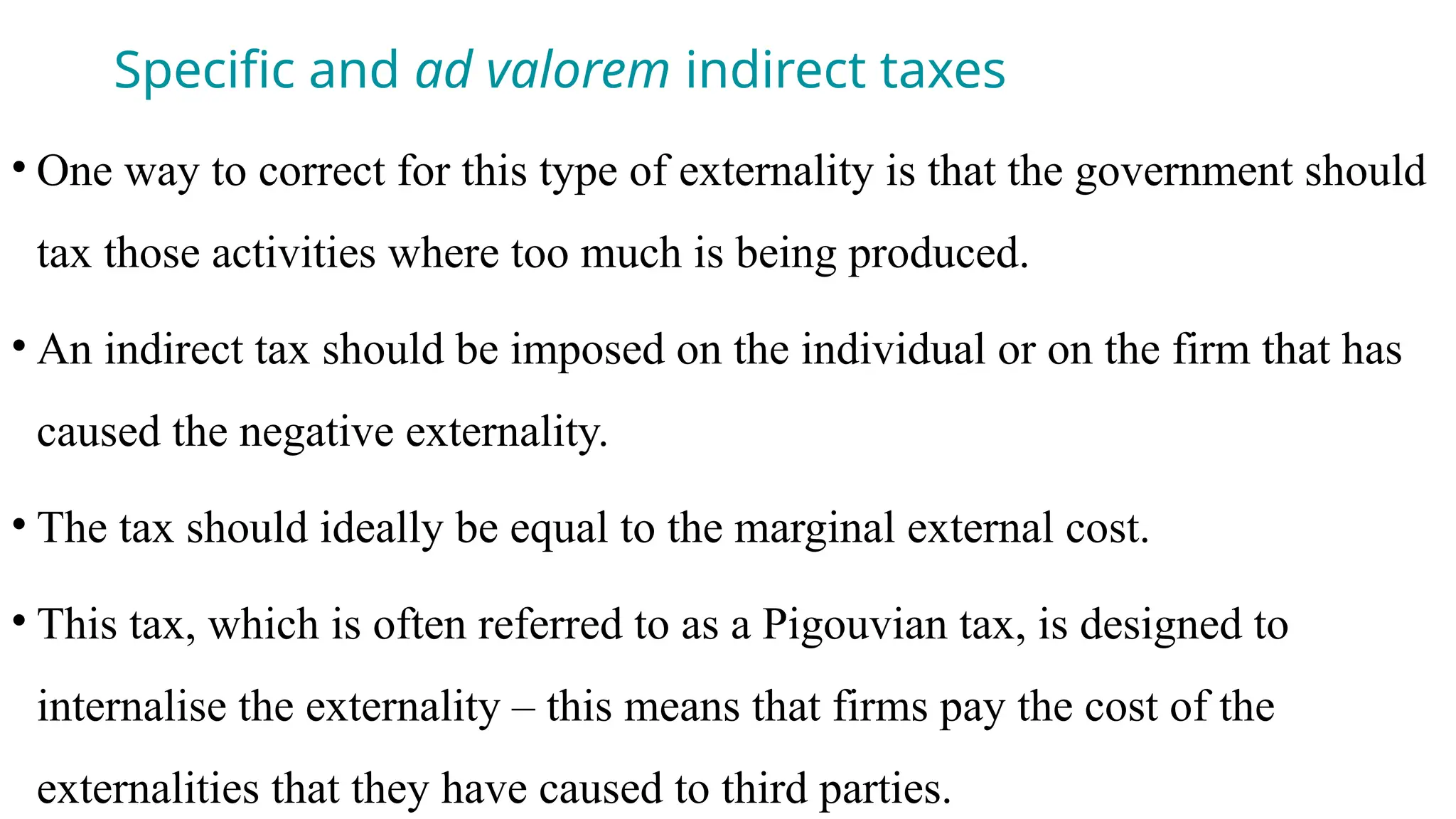 Specific and ad valorem indirect taxes
• One way to correct for this type of externality is that the government should
tax those activities where too much is being produced.
• An indirect tax should be imposed on the individual or on the firm that has
caused the negative externality.
• The tax should ideally be equal to the marginal external cost.
• This tax, which is often referred to as a Pigouvian tax, is designed to
internalise the externality – this means that firms pay the cost of the
externalities that they have caused to third parties.
 