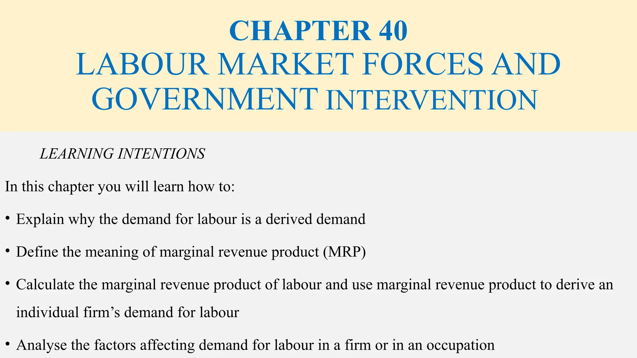 CHAPTER 40
LABOUR MARKET FORCES AND
GOVERNMENT INTERVENTION
LEARNING INTENTIONS
In this chapter you will learn how to:
• Explain why the demand for labour is a derived demand
• Define the meaning of marginal revenue product (MRP)
• Calculate the marginal revenue product of labour and use marginal revenue product to derive an
individual firm’s demand for labour
• Analyse the factors affecting demand for labour in a firm or in an occupation
 