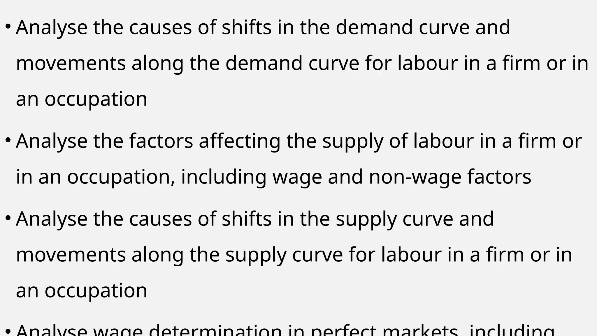 • Analyse the causes of shifts in the demand curve and
movements along the demand curve for labour in a firm or in
an occupation
• Analyse the factors affecting the supply of labour in a firm or
in an occupation, including wage and non-wage factors
• Analyse the causes of shifts in the supply curve and
movements along the supply curve for labour in a firm or in
an occupation
 