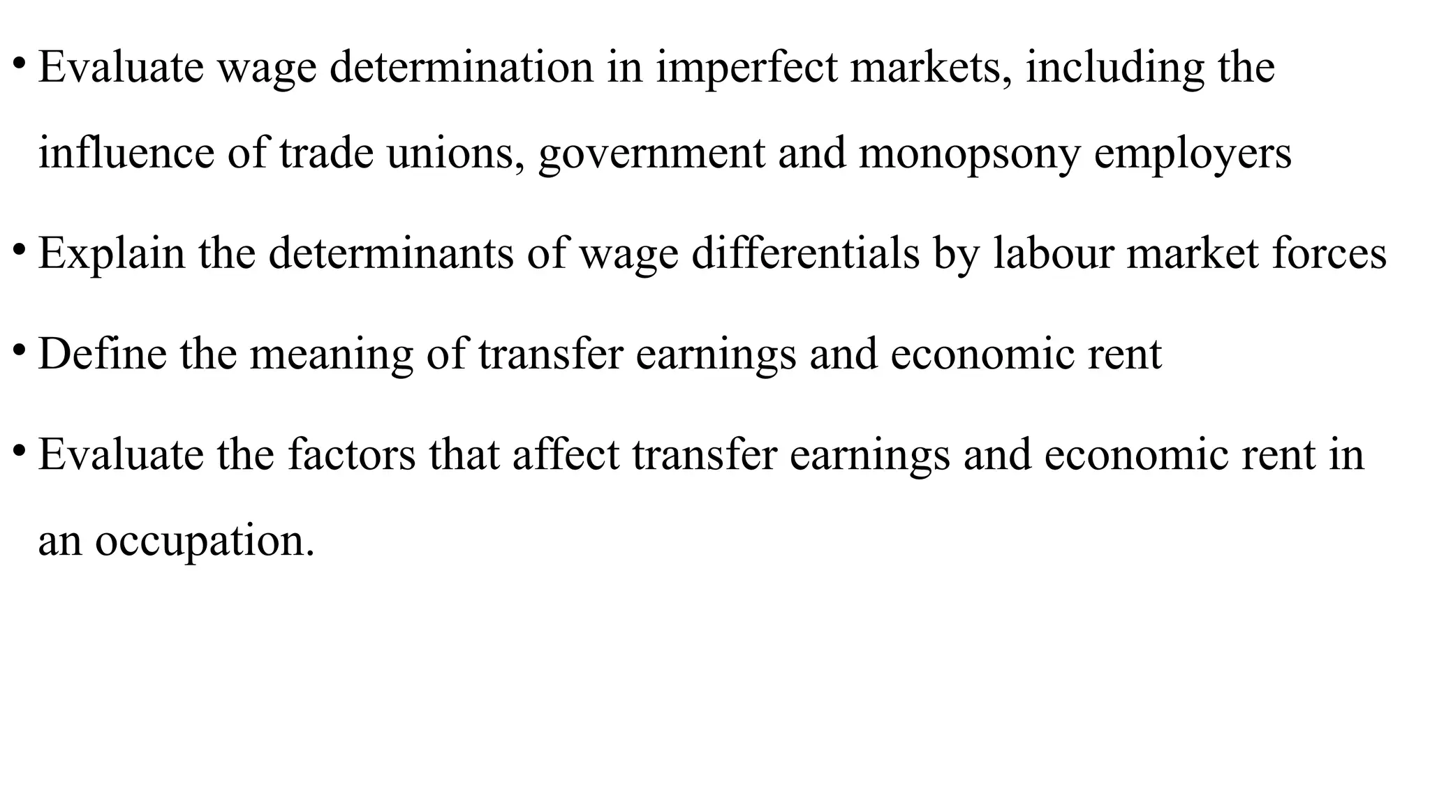 • Evaluate wage determination in imperfect markets, including the
influence of trade unions, government and monopsony employers
• Explain the determinants of wage differentials by labour market forces
• Define the meaning of transfer earnings and economic rent
• Evaluate the factors that affect transfer earnings and economic rent in
an occupation.
 