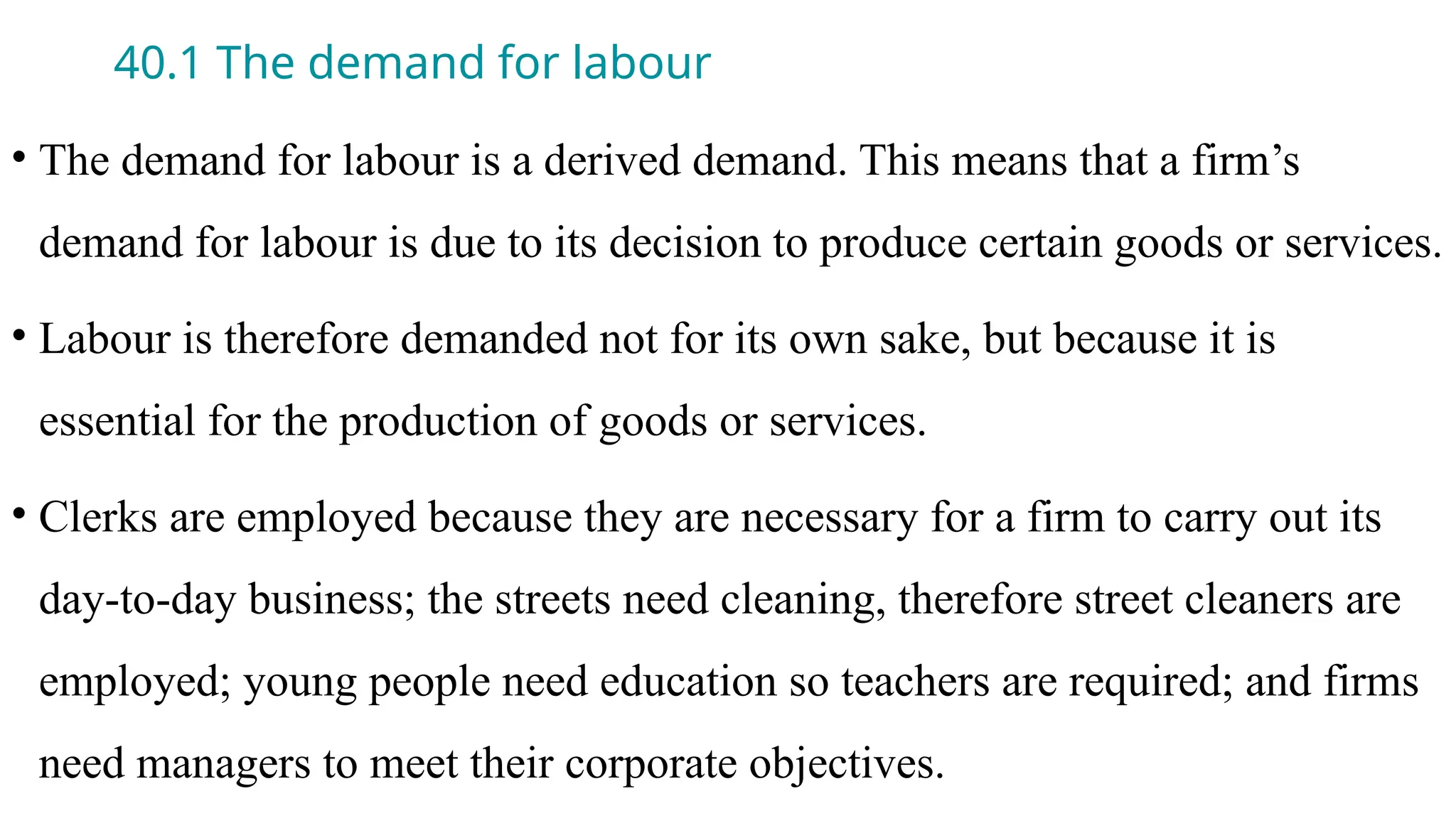 40.1 The demand for labour
• The demand for labour is a derived demand. This means that a firm’s
demand for labour is due to its decision to produce certain goods or services.
• Labour is therefore demanded not for its own sake, but because it is
essential for the production of goods or services.
• Clerks are employed because they are necessary for a firm to carry out its
day-to-day business; the streets need cleaning, therefore street cleaners are
employed; young people need education so teachers are required; and firms
need managers to meet their corporate objectives.
 