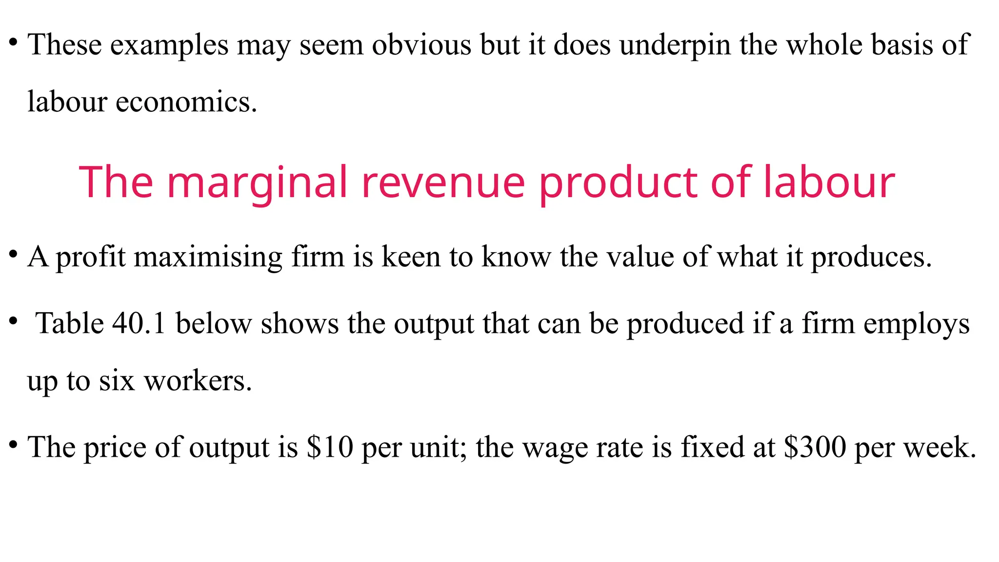 • These examples may seem obvious but it does underpin the whole basis of
labour economics.
The marginal revenue product of labour
• A profit maximising firm is keen to know the value of what it produces.
• Table 40.1 below shows the output that can be produced if a firm employs
up to six workers.
• The price of output is $10 per unit; the wage rate is fixed at $300 per week.
 