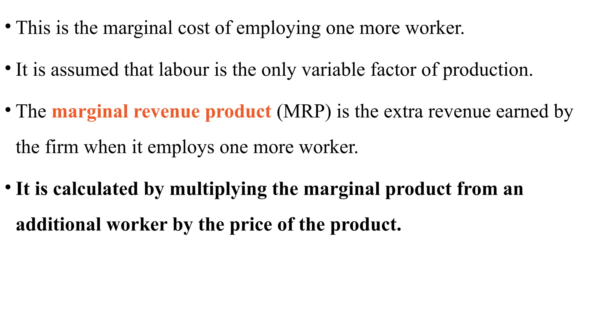• This is the marginal cost of employing one more worker.
• It is assumed that labour is the only variable factor of production.
• The marginal revenue product (MRP) is the extra revenue earned by
the firm when it employs one more worker.
• It is calculated by multiplying the marginal product from an
additional worker by the price of the product.
 