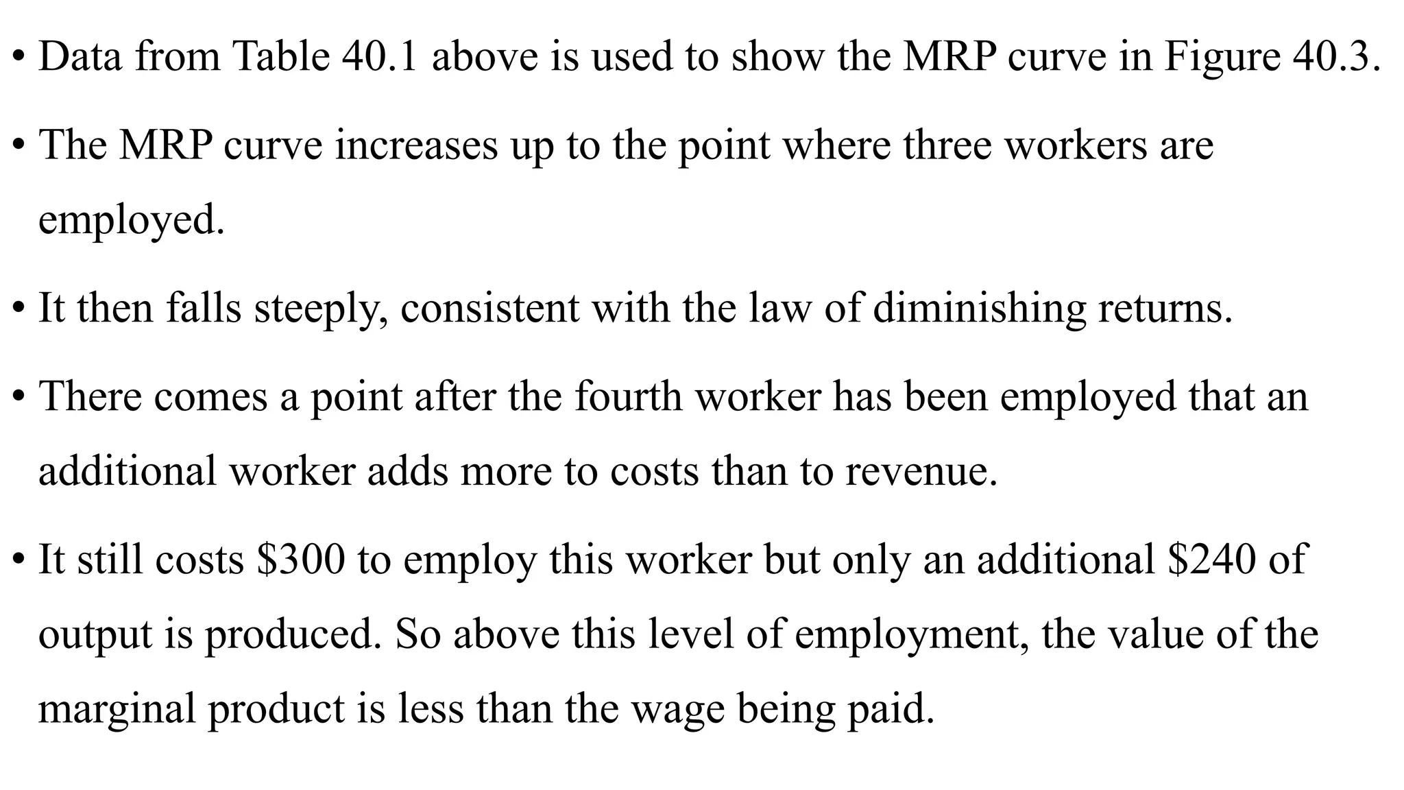 • Data from Table 40.1 above is used to show the MRP curve in Figure 40.3.
• The MRP curve increases up to the point where three workers are
employed.
• It then falls steeply, consistent with the law of diminishing returns.
• There comes a point after the fourth worker has been employed that an
additional worker adds more to costs than to revenue.
• It still costs $300 to employ this worker but only an additional $240 of
output is produced. So above this level of employment, the value of the
marginal product is less than the wage being paid.
 