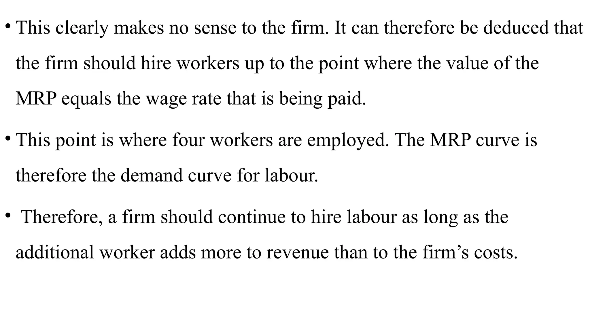• This clearly makes no sense to the firm. It can therefore be deduced that
the firm should hire workers up to the point where the value of the
MRP equals the wage rate that is being paid.
• This point is where four workers are employed. The MRP curve is
therefore the demand curve for labour.
• Therefore, a firm should continue to hire labour as long as the
additional worker adds more to revenue than to the firm’s costs.
 